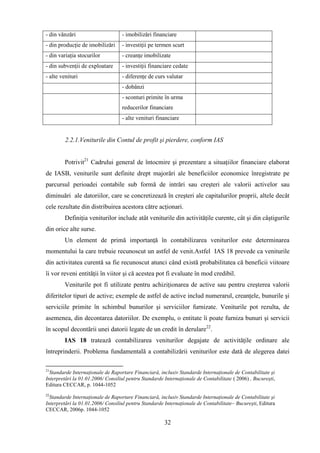 - din vânzări                      - imobilizări financiare
- din producţie de imobilizări     - investiţii pe termen scurt
- din variaţia stocurilor          - creanţe imobilizate
- din subvenţii de exploatare      - investiţii financiare cedate
- alte venituri                    - diferenţe de curs valutar
                                   - dobânzi
                                   - sconturi primite în urma
                                   reducerilor financiare
                                   - alte venituri financiare


         2.2.1.Veniturile din Contul de profit şi pierdere, conform IAS


        Potrivit21 Cadrului general de întocmire şi prezentare a situaţiilor financiare elaborat
de IASB, veniturile sunt definite drept majorări ale beneficiilor economice înregistrate pe
parcursul perioadei contabile sub formă de intrări sau creşteri ale valorii activelor sau
diminuări ale datoriilor, care se concretizează în creşteri ale capitalurilor proprii, altele decât
cele rezultate din distribuirea acestora către acţionari.
        Definiţia veniturilor include atât veniturile din activităţile curente, cât şi din câştigurile
din orice alte surse.
        Un element de primă importanţă în contabilizarea veniturilor este determinarea
momentului la care trebuie recunoscut un astfel de venit.Astfel IAS 18 prevede ca veniturile
din activitatea curentă sa fie recunoscut atunci când există probabilitatea că beneficii viitoare
îi vor reveni entităţii în viitor şi că acestea pot fi evaluate în mod credibil.
        Veniturile pot fi utilizate pentru achiziţionarea de active sau pentru creşterea valorii
diferitelor tipuri de active; exemple de astfel de active includ numerarul, creanţele, bunurile şi
serviciile primite în schimbul bunurilor şi serviciilor furnizate. Veniturile pot rezulta, de
asemenea, din decontarea datoriilor. De exemplu, o entitate îi poate furniza bunuri şi servicii
în scopul decontării unei datorii legate de un credit în derulare22.
        IAS 18 tratează contabilizarea veniturilor degajate de activităţile ordinare ale
întreprinderii. Problema fundamentală a contabilizării veniturilor este dată de alegerea datei

21
  Standarde Internaţionale de Raportare Financiară, inclusiv Standarde Internaţionale de Contabilitate şi
Interpretări la 01.01.2006/ Consiliul pentru Standarde Internaţionale de Contabilitate ( 2006) , Bucureşti,
Editura CECCAR, p. 1044-1052
22
  Standarde Internaţionale de Raportare Financiară, inclusiv Standarde Internaţionale de Contabilitate şi
Interpretări la 01.01.2006/ Consiliul pentru Standarde Internaţionale de Contabilitate– Bucureşti, Editura
CECCAR, 2006p. 1044-1052

                                                       32
 