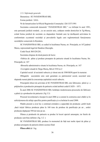 3.1.1 Informaţii generale
       Denumirea : SC PANZOOTRAS SRL
       Forma juridică : S.R.L
       Nr de înmatriculare la Oficiul Registrului Comerţului: J26/1337/1991
       Societatea comercială denumită „‟PANZOOTRAS SRL‟‟ s-a înfiinţat în anul 1991,
este persoană juridică română , cu un asociat unic, cetăţean român domiciliat în Tg-Mureş,
având forma juridică de societate cu răspundere limitată care îşi desfăşoară activitatea în
conformitate cu,statutul societăţii şi prevederile legale care reglementează funcţionarea
societăţilor comerciale în România.
       SC PANZOOTRAS SRL cu sediul în localitatea Nazna, str. Principala, nr 167,judetul
Mures, reprezentată legal de Handrea Gheorghe.
       Codul fiscal: RO1281281.
       Societatea dispune de două puncte de lucru:
       -Fabrica de pâine şi produse proaspete de patiserie situată în localitatea Nazna, Str.
Principală, nr. 167
       -Birourile administrative situate în localitatea Nazna, str. Principala, nr. 167
       -Covrigărie situată în Târgu Mureş, Bd-ul 1918 nr.2
       Capitalul social al societatii subscris şi vărsat este de 3500 RON,aport în numerar.
       Obligaţiile    asociatului unic sunt garantate cu patrimoniul social, asociatul unic
răspunde numai până la concurenţa capitalului social subscris.
       Principalul obiect de activitate al SC PANZOOTRAS SRL este fabricarea pâinii şi a
prăjiturilor şi produselor proaspete de patiserie având atribuit codul CAEN – 1071.
       În anul 2006 SC PANZOOTRAS SRL hotărăşte modernizarea procesului de fabricare
a pâinii şi a produselor de patiserie ( fig 3.3)
       Procesul investiţional a început în anul 2006 şi a constat în costruirea unei clădiri şi în
achiziţionarea de utilaje specifice pentru panificaţie şi s-a încheiat în anul 2008.
       Pânăîn prezent a avut loc o continuă extindere a capacităţii de producţie ,astfel încât
,dacă iniţial fabrica producea pâna la 160 tone de produse de panificaţie pe an , astăzi
producţia depăşeşte 950 de tone pe an.
        Pâinea şi produsele de patiserie se produc în locuri special amenajate, iar fazele de
producţie sunt bine definite ( fig. 3.2 )
       SC PANZOOTRAS SRL produce în momentul de faţă mai multe tipuri de pâine şi
produse proaspete de patiserie dintre acestea fiind:
       Pîinea albă de 1 kg.

                                                   36
 