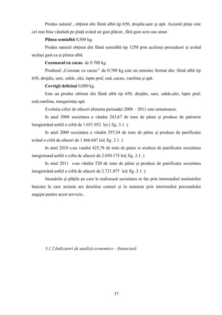 Produs natural , obţinut din făină albă tip 650, drojdie,sare şi apă. Această pîine este
cel mai bine vândută pe piaţă având un gust plăcut , fără gust acru sau amar.
       Pîinea semialbă 0,500 kg.
       Produs natural obţinut din făină semialbă tip 1250 prin aceleaşi procedeuri şi având
acelaşi gust ca şi pîinea albă.
       Cozonacul cu cacao de 0.700 kg
       Produsul „Cozonac cu cacao‟‟ de 0,700 kg este un amestec format din: făină albă tip
650, drojdie, sare, zahăr, ulei, lapte praf, ouă, cacao, vanilina şi apă.
       Covrigii delicioşi 0,080 kg
       Este un produs obtinut din făină albă tip 650, drojdie, sare, zahăr,ulei, lapte praf,
ouă,vanilina, margarinăşi apă.
        Evolutia cifrei de afaceri aferenta perioadei 2008 – 2011 este urmatoarea:
       In anul 2008 societatea a vândut 243,67 de tone de pâine şi produse de patiserie
înregistrând astfel o cifră de 1.651.952 lei ( fig .3.1. )
       In anul 2009 societatea a vândut 297,54 de tone de pâine şi produse de panificaţie
având o cifră de afaceri de 1.866.647 lei( fig .3.1. )
       In anul 2010 s-au vandut 425,78 de tone de paine si sroduse de panificatie societatea
inregistrand astfel o cifra de afaceri de 2.050.175 lei( fig .3.1. )
       In anul 2011 s-au vândut 520 de tone de pâine şi produse de panificaţie societatea
inregistrând astfel o cifră de afaceri de 2.721.877 lei( fig .3.1. )
        Incasările şi plăţile pe care le realizează societatea se fac prin intermediul institutiilor
bancare la care aceasta are deschise conturi şi în numerar prin intermediul personalului
angajat pentru acest serviciu .




        3.1.2.Indicatori de analiză economico – financiară




                                                 37
 