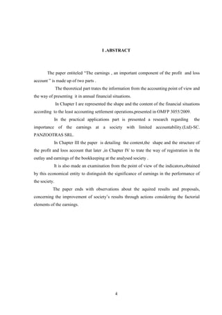 I .ABSTRACT




       The paper entiteled “The earnings , an important component of the profit and loss
account ” is made up of two parts .
               The theoretical part trates the information from the accounting point of view and
the way of presenting it in annual financial situations.
               In Chapter I are represented the shape and the content of the financial situations
according to the least accounting settlement operations,presented in OMFP 3055/2009.
           In the practical applications part is presented a research regarding              the
importance of the earnings at a society with limited accountability.(Ltd)-SC.
PANZOOTRAS SRL.
           In Chapter III the paper is detailing the content,the shape and the structure of
the profit and loos account that later ,in Chapter IV to trate the way of registration in the
outlay and earnings of the bookkeeping at the analysed society .
           It is also made an examination from the point of view of the indicators,obtained
by this economical entity to distinguish the significance of earnings in the performance of
the society.
           The paper ends with observations about the aquired results and proposals,
concerning the improvement of society‟s results through actions considering the factorial
elements of the earnings.




                                                 4
 