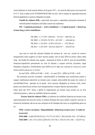 Acest indicator în mod normal trebuie să fie peste 30 % . In cazul de faţă acesta este numai de
8-13 %. Este evident că SC PANZOOTRAS SRL nu este într-o situaţie de siguranţă finaciară
fiind incapabilă de a-şionora obligaţiile de plată .
        Fondul de rulment (FR) - reprezintă acea parte a capitalului permanent destinată şi
        utilizată pentru finanţarea activităţii curente de exploatare.
        FR = Capitatul permanent – Active imobilizate = ( Capital propriu + Datorii pe
termen lung )-Active imobilizate :


                       FR 2008 = ( 117.387+140.610) – 718.323 = -460.326 lei
                       FR 2009 = ( 139.676+76.767) – 653.109 = -436.666 lei
                       FR 2010 = ( 163.436 + 8.291)- 651.013 = - 472.286 lei
                       FR 2011 = ( 227.470 + 28.612)- 620.519 = - 364.437 lei


        Aşa cum se vede din calculul fondului de rulment de mai sus fondul de rulment
înregistrează valori negative al căror maxim negativ este în anul 2010.La prima vedere atâta
timp cât fondul de rulment este negativ înseamnă că firma se află în zona de dezechilibru
financiar.Capitalurile permanente nu sunt în măsură a acoperi activele circulante, după
finanţarea integrală a imobilizărilor nete (FRN:Ac)<0, fapt care concură la conturarea stării
dedezechilibru financiar al firmei .
        În anul 2010: (FRN:Ac)*100 = - 0.84 ; în anul 2011: (FRN:Ac)*100 = -0.49
      De asemenea activele circulante transformabile în lichidităţi sunt insuficiente pentru a
asigura rambursarea datoriilor pe termen scurt, situaţie nefavorabilă din punct de vedere al
solvabilităţii.Firma aproape că nu poate să-şi onoreze obligaţiile pe termen scurt, motiv
pentru care datoriile pe termen scurt înregistzrează o creştere faţă de anul precedent.
Chiar dacă din 2011 firma a apelat la împrumuturi pe termen lung acestea nu au fost
suficiente pentru a aduce un echilibru financiar imediat.
          Necesar fond de rulment NFRca şi indicator de echilibru financiar pe termen scurt
reprezintă partea din activele ciclice ce trebuie finanţate din surse stabile, respectiv activele cu
termen de lichiditate sub un an care urmează să fie finanţate din surse cu exigibilitate peste un
an.
        NFR = [Active circulante - Disponibilităţi] / [Datorii pe termen scurt - Credite de
        trezorerie]
        NFR 2008 = [ 668.529-84.911]-[1.173.173-331.955 ]= 583.618-841.218= -257.600 lei
        NFR 2009= [ 451.135-12.823 ]-[954.912-193.726 ]= 438.313-761.186= - 322.873 lei.


                                                40
 