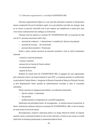 3.1.3.Structura organizatorică a societăţii PANZOOTRAS SRL


        Structura organizatorică (figura nr.) este unul din elementele esenţiale în funcţionarea
tuturor companiilor.Nu pot fi introduse reguli, nu se pot planifica activităţi sau strategii, dacă
nu se cunosc cu precizie structurile care le pot respecta sau îndeplini;nu se poate privi spre
viitor atunci cand prezentul este ambiguu şi nestructurat.
        Numarul total de salariati ai societatii SC PANZOOTRAS SRL în momentul de faţă
este de 35 persoane structurate astfel ( fig ) :
        -   personal de conducere : 1 administrator,1 contabil şef,1 director de producţie
        -   personal de execuţie : doi economişiti
        -   personal direct productiv: 30 persoane
        Pentru a putea calcula necesarul de personal societatea a luat în calcul urmatoarele
elemente:
        -volumul şi structura producţiei
        -volumul vanzărilor
        -numarul de ore lucrate de fiecare salariat
        -nivelul productivităţii
        -regimul de lucru.
        Relaţiile de muncă între SC PANZOOTRAS SRL şi angajaţii săi sunt reglementate
prin contractul colectiv de muncă încheiat în anul 2010 şi actualizat periodic în conformitate
cu prevederile Codului Muncii, înregistrat la Direcţia Generală de Muncă şi Protecţie Socială,
şi prin Regulamentul Intern aprobat de administratorul societăţii şi adus la cunoştinţa
salariaţilor.
        Pentru selectarea şi angajarea personalului s-au elaborate urmatoarele:
        -   fişa de evaluare a salariatului
        -   fişa postului
        -   profilul postului şi compararea lui cu profilul angajatului.
        Salarizarea este principala formă de recompensare , şi mentine tonusul caracteristic al
firmei. Sistemul de salarizare utilizat în societatea SC PANZOOTRAS SRL se face în funcţie
de orele lucrate la locul de muncă.
        Recompensarea ,respectiv salarizarea pentru a-şi atinge obiectivul trebuie să respecte
anumite cerinte şi principii.Esenţial nu este nivelul salariului ci forma în care acesta se acordă
astfel încît să stimuleze performanţa şi atasamentul faţă de firmă.

                                                   44
 