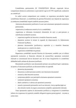 Contabilitatea patrimoniului SC PANZOOTRAS SRLeste organizată într-un
compartiment distinct,în conformitate cu prevederile Legii nr.82/1991-republicată, condusă de
un contabil şef.
       In cadrul acestui compartiment este condusă, cu respectarea prevederilor legale
contabilitatea financiară şi contabilitatea de gestiune.Persoanele care răspund de organizarea
şi conducerea contabilităţii asigură conditiile necesare pentru:
       -întocmirea documentelor justificative în care sunt consemnate operaţiunile economice
       patrimoniale;
       -organizarea şi conducerea corectă şi la zi a contabilităţii;
       -organizarea şi efectuarea inventarierii elementelor de activ şi pasiv,precum şi
       valorificarea rezultatelor acesteia;
       -   respectarea regulilor de întocmire a situaţiilor financiare anuale;
       -   depunerea acestora la termen la organele de drept,respectiv la Administratia
           Financiară Tg.Mures;
       -   păstrarea documentelor justificative,a registrelor şi a situatiilor financiare
           anuale,precum şi a statelor de salarii;
       -   organizarea contabilităţii de gestiune
       Organizarea contabiliăţii necesită folosirea de documente contabile care să reflecte
operaţiunile economice şi financiare efectuate de aceasta.Orice operaţiune economică
efectuată se consemnează într-un document care stă la baza înregistrarilor în contabilitate
dobândînd astfel calitatea de document justificativ.
       Documentele justificative sunt documentele primare care probează legal o operaţiune,
iar pentru a fi document justificativ,un document trebuie să cuprindă:
       -   denumirea documentului
       -   denumirea şi sediul persoanei juridice care întocmeste documentul
       -   numarul şi data întocmirii acestuia
       -   menţionarea părţilor care participă la efectuarea operaţiunii economice
       -   conţinutul operaţiunii economice
       -   datele cantitative si valorice ale operatiunii economice
       -   numele şi prenumele persoanelor care le-au întocmit, vizat şi aprobat după caz
       -   alte elemente menite să asigure consemnarea completă a operaţiunilor efectuate.
       Toate operaţiunile cuprinse în documentele justifictive şi înregistrate în contabilitate
trebuie să se regaseasca în registrele contabile obligatorii:registru-jurnal,registrul – inventar şi
cartea mare.


                                                 45
 