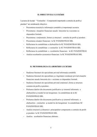 II. OBIECTIVELE LUCRĂRII


Lucrarea de licenţă “ Veniturilor – Componentă importantă a contului de profit şi
pierdere” are următoarele obiective:
   -   Prezentarea teoretică a informaţiei contabile şi importanţei acesteia
   -   Prezentarea situaţiilor financiare anuale întocmite la o societate cu
       răspundere limitată .
   -   Prezentarea conţinutului ,formei şi structurii contului de profit şi pierdere .
   -   Prezentarea situaţiei financiare la SC PANZOOTRAS SRL
   -   Reflectarea în contabilitate a cheltuielilor la SC PANZOOTRAS SRL
   -   Reflectarea în contabilitate a veniturilor la SC PANZOOTRAS SRL
   -   Reflectarea în contabilitate a rezultatelor financiare la SC PANZOOTRAS
   -   Analiza rezultatelor economico-financiare la SC PANZOOTRAS SRL




            II. METODOLOGIA ELABORĂRII LUCRĂRII


   -   Studierea literaturii de specialitate privind informaţia contabilă.
   -   Studierea literaturii de specialitate şi a legislaţiei româneşti privind situaţiile
       financiare anuale întocmite de o societate cu răspundere limitată .
   -   Studierea literaturii de specialitate privind conţinutul ,forma şi structura
       contului de profit şi pierdere .
   -   Preluarea datelor din documente justificative şi sistemul informatic a
       cheltuielilor şi modul lor de înregistrare în contabilitate de la SC
       PANZOOTRAS SRL
   -   Preluarea datelor din documente justificative şi sistemul informatic a
       cheltuielior , veniturilor şi modul lor de înregistrare în contabilitate SC
       PANZOOTRAS SRL
   -   Analiza structurii şi dinamicii principalelor componente a contului de profit
       şi pierdere la SC PANZOOTRAS SRL
   -   Analiza rezultatelor financiare obtinute .




                                          5
 
