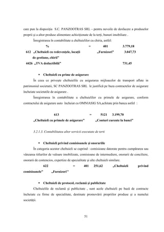 care pun la dispoziţia S.C. PANZOOTRAS SRL - pentru nevoile de desfacere a produselor
proprii şi a altor produse alimentare achiziţionate de la terţi, bunuri imobiliare .
        Înregistrarea în contabilitate a cheltuielilor cu chiria, astfel:
                   %                                   =            401            3.779,18
  612 „Cheltuieli cu redevenţele, locaţii                    „Furnizori”               3.047,73
       de gestiune, chirii”
  4426 „TVA deductibilă”                                                           731,45


                 Cheltuieli cu prime de asigurare
        În ceea ce priveşte cheltuielile cu asigurarea mijloacelor de transport aflate in
patrimoniul societatii, SC PANZOOTRAS SRL le justifică pe baza contractelor de asigurare
încheiate societatile de asigurare .
        Înregistrarea în contabilitate a cheltuielilor cu primele de asigurare, conform
contractului de asigurare auto încheiat cu OMNIASIG SA,achitate prin banca astfel :


                         613                           =       5121         3.199,70
        „Cheltuieli cu primele de asigurare”                „Conturi curente la banci”


        3.2.1.3. Contabilitatea altor servicii executate de terti


                 Cheltuieli privind comisioanele şi onorariile
        În categoria acestor cheltuieli se cuprind : comisioane datorate pentru cumpărarea sau
vânzarea titlurilor de valoare imobilizate, comisioane de intermediere, onorarii de conciliere,
onorarii de contencios, expertize de specialitate şi alte cheltuieli similare.
                  622                   =        401       251,62           „Cheltuieli           privind
comisioanele”           „Furnizori‟‟


                 Cheltuieli de protocol, reclamă şi publicitate
        Cheltuielile de reclamă şi publicitate , sunt acele cheltuieli pe bază de contracte
încheiate cu firme de specialitate, destinate promovării propriilor produse şi a numelui
societăţii.



                                                  51
 