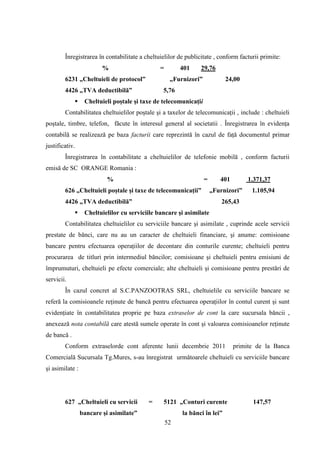 Înregistrarea în contabilitate a cheltuielilor de publicitate , conform facturii primite:
                         %                     =        401     29,76
        6231 „Cheltuieli de protocol”               „Furnizori”            24,00
        4426 „TVA deductibilă”                  5,76
                 Cheltuieli poştale şi taxe de telecomunicaţii
        Contabilitatea cheltuielilor poştale şi a taxelor de telecomunicaţii , include : cheltuieli
poştale, timbre, telefon, făcute în interesul general al societatii . Înregistrarea în evidenţa
contabilă se realizează pe baza facturii care reprezintă în cazul de faţă documentul primar
justificativ.
        Înregistrarea în contabilitate a cheltuielilor de telefonie mobilă , conform facturii
emisă de SC ORANGE Romania :
                          %                                       =      401        1.371,37
        626 „Cheltuieli poştale şi taxe de telecomunicaţii”           „Furnizori”    1.105,94
        4426 „TVA deductibilă”                                            265,43
                 Cheltuielilor cu serviciile bancare şi asimilate
        Contabilitatea cheltuielilor cu serviciile bancare şi asimilate , cuprinde acele servicii
prestate de bănci, care nu au un caracter de cheltuieli financiare, şi anume: comisioane
bancare pentru efectuarea operaţiilor de decontare din conturile curente; cheltuieli pentru
procurarea de titluri prin intermediul băncilor; comisioane şi cheltuieli pentru emisiuni de
împrumuturi, cheltuieli pe efecte comerciale; alte cheltuieli şi comisioane pentru prestări de
servicii.
        În cazul concret al S.C.PANZOOTRAS SRL, cheltuielile cu serviciile bancare se
referă la comisioanele reţinute de bancă pentru efectuarea operaţiilor în contul curent şi sunt
evidenţiate în contabilitatea proprie pe baza extraselor de cont la care sucursala băncii ,
anexează nota contabilă care atestă sumele operate în cont şi valoarea comisioanelor reţinute
de bancă .
        Conform extraselorde cont aferente lunii decembrie 2011                primite de la Banca
Comercială Sucursala Tg.Mures, s-au înregistrat următoarele cheltuieli cu serviciile bancare
şi asimilate :




        627 „Cheltuieli cu servicii       =     5121 „Conturi curente                147,57
                 bancare şi asimilate”                  la bănci în lei”
                                                   52
 
