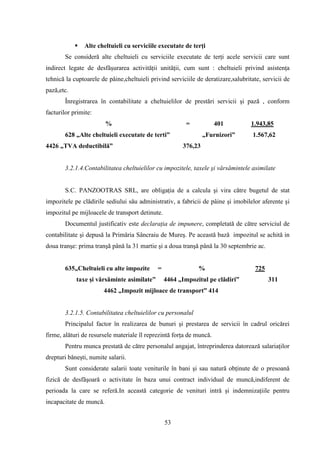    Alte cheltuieli cu serviciile executate de terţi
       Se consideră alte cheltuieli cu serviciile executate de terţi acele servicii care sunt
indirect legate de desfăşurarea activităţii unităţii, cum sunt : cheltuieli privind asistenţa
tehnică la cuptoarele de pâine,cheltuieli privind serviciile de deratizare,salubritate, servicii de
pază,etc.
       Înregistrarea în contabilitate a cheltuielilor de prestări servicii şi pază , conform
facturilor primite:
                         %                              =             401          1.943,85
       628 „Alte cheltuieli executate de terti”                 „Furnizori”         1.567,62
4426 „TVA deductibilă”                                 376,23


       3.2.1.4.Contabilitatea cheltuielilor cu impozitele, taxele şi vărsămintele asimilate


       S.C. PANZOOTRAS SRL, are obligaţia de a calcula şi vira către bugetul de stat
impozitele pe clădirile sediului său administrativ, a fabricii de pâine şi imobilelor aferente şi
impozitul pe mijloacele de transport detinute.
       Documentul justificativ este declaraţia de impunere, completată de către serviciul de
contabilitate şi depusă la Primăria Sâncraiu de Mureş. Pe această bază impozitul se achită in
doua tranşe: prima tranşă până la 31 martie şi a doua tranşă până la 30 septembrie ac.


       635„Cheltuieli cu alte impozite       =                %                      725
            taxe şi vărsăminte asimilate”        4464 „Impozitul pe clădiri”               311
                       4462 „Impozit mijloace de transport” 414


       3.2.1.5. Contabilitatea cheltuielilor cu personalul
       Principalul factor în realizarea de bunuri şi prestarea de servicii în cadrul oricărei
firme, alături de resursele materiale îl reprezintă forţa de muncă.
       Pentru munca prestată de către personalul angajat, întreprinderea datorează salariaţilor
drepturi băneşti, numite salarii.
       Sunt considerate salarii toate veniturile în bani şi sau natură obţinute de o presoană
fizică de desfăşoară o activitate în baza unui contract individual de muncă,indiferent de
perioada la care se referă.In această categorie de venituri intră şi indemnizaţiile pentru
incapacitate de muncă.


                                                 53
 