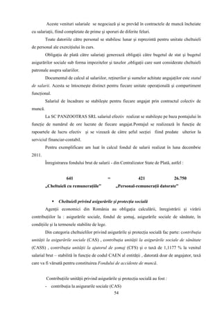 Aceste venituri salariale se negociază şi se prevăd în contractele de muncă încheiate
cu salariaţii, fiind completate de prime şi sporuri de diferite feluri.
         Toate datoriile către personal se stabilesc lunar şi reprezintă pentru unitate cheltuieli
de personal ale exerciţiului în curs.
         Obligaţia de plată către salariaţi generează obligaţii către bugetul de stat şi bugetul
asigurărilor sociale sub forma impozitelor şi taxelor ,obligaţii care sunt considerate cheltuieli
patronale asupra salariilor.
         Documentul de calcul al salariilor, reţinerilor şi sumelor achitate angajaţilor este statul
de salarii. Acesta se întocmeşte distinct pentru fiecare unitate operaţională şi compartiment
funcţional.
         Salariul de încadrare se stabileşte pentru fiecare angajat prin contractul colectiv de
muncă.
         La SC PANZOOTRAS SRL salariul efectiv realizat se stabileşte pe baza pontajului în
funcţie de numărul de ore lucrate de fiecare angajat.Pontajul se realizează în funcţie de
rapoartele de lucru efectiv şi se vizează de către şeful secţiei fiind predate ulterior la
serviciul financiar-contabil.
         Pentru exemplificare am luat în calcul fondul de salarii realizat în luna decembrie
2011.
         Înregistrarea fondului brut de salarii - din Centralizator State de Plată, astfel :


                      641                       =               421                   26.750
         „Cheltuieli cu remuneraţiile”              „Personal-remuneraţii datorate”


                 Cheltuieli privind asigurările şi protecţia socială
         Agenţii economici din România au obligaţia calculării, înregistrării şi virării
contribuţiilor la : asigurările sociale, fondul de şomaj, asigurările sociale de sănătate, în
condiţiile şi la termenele stabilite de lege.
         Din categoria cheltuielilor privind asigurările şi protecţia socială fac parte: contribuţia
unităţii la asigurările sociale (CAS) , contribuţia unităţii la asigurările sociale de sănătate
(CASS) , contribuţia unităţii la ajutorul de şomaj (CFS) şi o taxă de 1,1177 % la venitul
salarial brut – stabilită în funcţie de codul CAEN al entităţii , datorată doar de angajator, taxă
care va fi vărsată pentru constituirea Fondului de accidente de muncă.


         Contribuţiile unităţii privind asigurările şi protecţia socială au fost :
         - contribuţia la asigurarile sociale (CAS)
                                                54
 