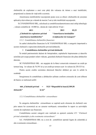 cheltuielile de exploatare a unei cote părţi din valoarea de intrare a unei imobilizări,
proporţional cu durata de viaţă utilă a acesteia.
       Amortizarea imobilizărilor necorporale poate avea ca obiect: cheltuielile de cercetare
aplicată şi dezvoltare pe o durată de maxim 5 ani şi alte imobilizări necorporale.
     S.C.PANZOOTRAS SRL, calculează şi contabilizeazăamortizarea unui utilaj tehnologic
, valoare contabila de 10.000 lei , durata de viaţă utilă de 10 ani :
                     6811                       =                 2813       83,33
       „Cheltuieli de exploatare privind             “Amortizarea instalaţiilor
        amortizarea imobilizărilor”                  si mijloacelor de transport”
       3.2.2. Contabilitatea cheltuielilor financiare
       In cadrul cheltuielilor financiare la SC PANZOOTRAS SRL o categorie importantă a
acestor cheltuieli o reprezintă cheltuielile privind dobânzile.
               Contabilitatea cheltuielilor privind dobânzile
       În totalul patrimoniului deţinut de întreprindere, capitalurile împrumutate şi datoriile
asimilate pot ocupa ponderi relativ ridicate, generând cheltuieli financiare din plata dobânzilor
datorate.
       SC PANZOOTRAS SRL are angajate de la bănci comerciale romanesti un credit pe
termen lung în valoare de 76.591 lei şi un credit pe termen scurt în valoare de 258.533 lei.
       Pentru aceste credite societatea datorează băncilor dobânzi pe care le achită la
scadenţă.
       Inregistrarea în contabilitate a dobânzilor achitate conform extrasului de cont eliberat
de bancă, se realizează astfel:


        666 „Cheltuieli privind       =      5121 “Disponibil la bancă2.509,58
dobanzile”                         în lei”


       3.2.3. Contabilitatea cheltuielilor extraordinare


       În categoria cheltuielilor extraordinare se cuprind acele elemente de cheltuieli care
prin natura lor economică au un caracter neobişnuit, extraordinar în raport cu activităţile
curente de exploatare sau financiare.
       Contabilitatea acestei categorii este realizată cu ajutorul contului 671 ”Cheltuieli
privind calamităţile şi alte evenimente extraordinare”
       S.C. PANZOOTRAS SRL nu a avut de contabilizat operaţii legate de calamităţi şi
alte evenimente extraordinare .
                                                57
 