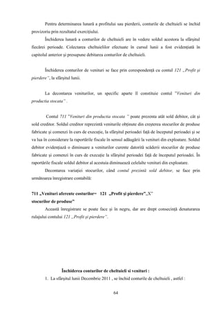 Pentru determinarea lunară a profitului sau pierderii, conturile de cheltuieli se închid
provizoriu prin rezultatul exerciţiului.
        Închiderea lunară a conturilor de cheltuieli are în vedere soldul acestora la sfârşitul
fiecărei perioade. Colectarea cheltuielilor efectuate în cursul lunii a fost evidenţiată în
capitolul anterior şi presupune debitarea conturilor de cheltuieli.


        Închiderea conturilor de venituri se face prin corespondenţă cu contul 121 „Profit şi
pierdere”, la sfârşitul lunii.


        La decontarea veniturilor, un specific aparte îl constituie contul ”Venituri din
productia stocata” .


        Contul 711 ”Venituri din productia stocata ” poate prezenta atât sold debitor, cât şi
sold creditor. Soldul creditor reprezintă veniturile obţinute din creşterea stocurilor de produse
fabricate şi comenzi în curs de execuţie, la sfârşitul perioadei faţă de începutul perioadei şi se
va lua în considerare la raportările fiscale în sensul adăugării la venituri din exploatare. Soldul
debitor evidenţiază o diminuare a veniturilor curente datorită scăderii stocurilor de produse
fabricate şi comenzi în curs de execuţie la sfârşitul perioadei faţă de începutul perioadei. În
raportările fiscale soldul debitor al acestuia diminuează celelalte venituri din exploatare.
        Decontarea variaţiei stocurilor, când contul prezintă sold debitor, se face prin
următoarea înregistrare contabilă:


711 „Venituri aferente costurilor= 121 „Profit şi pierdere”„X”
stocurilor de produse”
        Această înregistrare se poate face şi în negru, dar are drept consecinţă denaturarea
rulajului contului 121 „Profit şi pierdere”.




                  Închiderea conturilor de cheltuieli si venituri :
        1. La sfârşitul lunii Decembrie 2011 , se închid conturile de cheltuieli , astfel :


                                                64
 