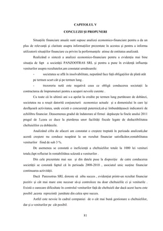 CAPITOLUL V

                                 CONCLUZII ŞI PROPUNERI

        Situaţiile financiare anuale sunt supuse analizei economico-financiare pentru a da un
plus de relevanţă şi claritate asupra informaţiilor prezentate în acestea şi pentru a informa
utilizatorii situaţiilor financiare cu privire la performanţele atinse de entitatea analizată.
        Realizând o sinteză a analizei economico-financiare pentru a evidenţia mai bine
situaţia de fapt a societăţii PANZOOTRAS SRL şi pentru a pune în evidenţă influenţa
veniturilor asupra rezultatelor,am constatat următoarele:
        -       societatea se află în insolvabilitate, neputând face faţă obligaţiilor de plată atât
        pe termen scurt cât şi pe termen lung .
        -       trezoreria netă este negativă ceea ce obligă conducerea societaţii la
contractarea de împrumuturi pentru a acoperi nevoile curente .
        Cu toate că în ultimii ani s-a apelat la credite pe termen lung purtătoare de dobânzi,
societatea nu a reuşit datorită conjuncturii economice actuale şi a domeniului în care îşi
desfăşoară activitatea, unde există o concurenţă puternică,să-şi îmbunătăţească indicatorii de
echilibru financiar. Deasemenea gradul de îndatorare al firmei depăseşte la finele anului 2011
pragul de 3,ceea ce duce la pierderea unor facilităţi fiscale legate de deductibilitatea
cheltuielilor cu dobânzile.
        Analizând cifra de afaceri am constatat o creştere treptată în perioada analizată,dar
acestă creştere nu conduce neapărat la un rezultat financiar satisfăcător,rentabilitatea
veniturilor fiind de sub 3 %.
        De asemenea se constată o ineficienţă a cheltuielilor totale la 1000 lei venituri
totale,fapt reflectat în rentabilitătea scăzută a veniturilor .
        Din cele prezentate mai sus şi din datele puse la dispoziţie de catre conducerea
societăţii se constată faptul că în perioada 2008-2010 , asociatul unic susţine financiar
continuarea activităţii.
        Dacă Panzootras SRL doreste să aiba succes , evidenţiat printr-un rezultat financiar
pozitiv şi cât mai mare este necesar să-şi controloze nu doar cheltuielile ci şi veniturile .
Există o oarecare dificultate în controlul veniturilor faţă de cheltuieli dar dacă acest lucru este
posibil ,acesta reprezintă jumătate din calea spre succes.
        Astfel este nevoie în cadrul companiei de o cât mai bună gestionare a cheltuielilor,
dar şi a veniturilor pe cât posibil.


                                                  81
 