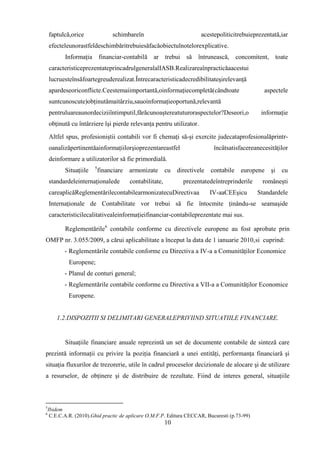 faptulcă,orice                schimbareîn                           acestepoliticitrebuieprezentată,iar
    efecteleunorastfeldeschimbăritrebuiesăfacăobiectulnotelorexplicative.
           Informaţia financiar-contabilă ar trebui să întrunească, concomitent, toate
    caracteristiceprezentateprincadrulgeneralalIASB.Realizareaînpracticăaacestui
    lucruesteînsăfoartegreuderealizat.Întrecaracteristicadecredibilitateşirelevanţă
    apardeseoriconflicte.Ceestemaiimportantă,oinformaţiecompletă(cândtoate                        aspectele
    suntcunoscute)obţinutămaitârziu,sauoinformaţieoportună,relevantă
    pentruluareaunordeciziiîntimputil,fărăcunoaştereatuturoraspectelor?Deseori,o                 informaţie
    obţinută cu întârziere îşi pierde relevanţa pentru utilizator.

    Altfel spus, profesioniştii contabili vor fi chemaţi să-şi exercite judecataprofesionalăprintr-
    oanalizăpertinentăainformaţiilorşioprezentareastfel                       încâtsatisfacereanecesităţilor
    deinformare a utilizatorilor să fie primordială.
                        5
           Situaţiile       financiare   armonizate       cu   directivele   contabile   europene    şi   cu
    standardeleinternaţionalede          contabilitate,          prezentatedeîntreprinderile     româneşti
    careaplicăReglementărilecontabilearmonizatecuDirectivaa                  IV-aaCEEşicu      Standardele
    Internaţionale de Contabilitate vor trebui să fie întocmite ţinându-se seamaşide
    caracteristicilecalitativealeinformaţieifinanciar-contabileprezentate mai sus.

           Reglementările6 contabile conforme cu directivele europene au fost aprobate prin
OMFP nr. 3.055/2009, a cărui aplicabilitate a început la data de 1 ianuarie 2010,si cuprind:
           - Reglementările contabile conforme cu Directiva a IV-a a Comunităţilor Economice
             Europene;
           - Planul de conturi general;
           - Reglementările contabile conforme cu Directiva a VII-a a Comunităţilor Economice
             Europene.


        1.2.DISPOZITII SI DELIMITARI GENERALEPRIVIIND SITUATIILE FINANCIARE.


           Situaţiile financiare anuale reprezintă un set de documente contabile de sinteză care
prezintă informaţii cu privire la poziţia financiară a unei entităţi, performanţa financiară şi
situaţia fluxurilor de trezorerie, utile în cadrul proceselor decizionale de alocare şi de utilizare
a resurselor, de obţinere şi de distribuire de rezultate. Fiind de interes general, situaţiile



5
    Ibidem
6
     C.E.C.A.R. (2010).Ghid practic de aplicare O.M.F.P. Editura CECCAR, Bucuresti (p.73-99)
                                                          10
 