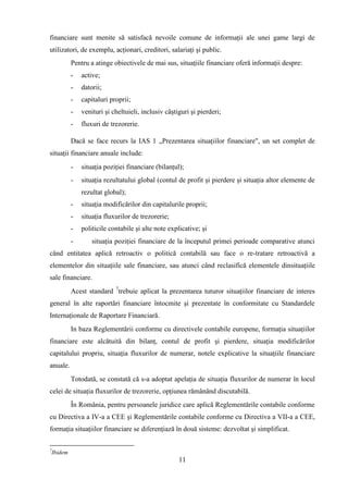financiare sunt menite să satisfacă nevoile comune de informaţii ale unei game largi de
utilizatori, de exemplu, acţionari, creditori, salariaţi şi public.
             Pentru a atinge obiectivele de mai sus, situaţiile financiare oferă informaţii despre:
             -   active;
             -   datorii;
             -   capitaluri proprii;
             -   venituri şi cheltuieli, inclusiv câştiguri şi pierderi;
             -   fluxuri de trezorerie.

             Dacă se face recurs la IAS 1 „Prezentarea situaţiilor financiare", un set complet de
situaţii financiare anuale include:
             -   situaţia poziţiei financiare (bilanţul);
             -   situaţia rezultatului global (contul de profit şi pierdere şi situaţia altor elemente de
                 rezultat global);
             -   situaţia modificărilor din capitalurile proprii;
             -   situaţia fluxurilor de trezorerie;
             -   politicile contabile şi alte note explicative; şi
             -       situaţia poziţiei financiare de la începutul primei perioade comparative atunci
când entitatea aplică retroactiv o politică contabilă sau face o re-tratare retroactivă a
elementelor din situaţiile sale financiare, sau atunci când reclasifică elementele dinsituaţiile
sale financiare.
             Acest standard 7trebuie aplicat la prezentarea tuturor situaţiilor financiare de interes
general în alte raportări financiare întocmite şi prezentate în conformitate cu Standardele
Internaţionale de Raportare Financiară.
             In baza Reglementării conforme cu directivele contabile europene, formaţia situaţiilor
financiare este alcătuită din bilanţ, contul de profit şi pierdere, situaţia modificărilor
capitalului propriu, situaţia fluxurilor de numerar, notele explicative la situaţiile financiare
anuale.
             Totodată, se constată că s-a adoptat apelaţia de situaţia fluxurilor de numerar în locul
celei de situaţia fluxurilor de trezorerie, opţiunea rămânând discutabilă.
             În România, pentru persoanele juridice care aplică Reglementările contabile conforme
cu Directiva a IV-a a CEE şi Reglementările contabile conforme cu Directiva a VII-a a CEE,
formaţia situaţiilor financiare se diferenţiază în două sisteme: dezvoltat şi simplificat.

7
    Ibidem
                                                       11
 