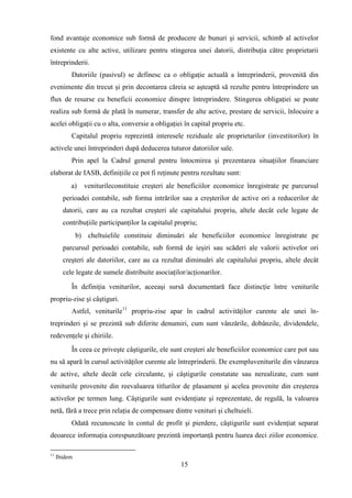 fond avantaje economice sub formă de producere de bunuri şi servicii, schimb al activelor
existente cu alte active, utilizare pentru stingerea unei datorii, distribuţia către proprietarii
întreprinderii.
          Datoriile (pasivul) se definesc ca o obligaţie actuală a întreprinderii, provenită din
evenimente din trecut şi prin decontarea căreia se aşteaptă să rezulte pentru întreprindere un
flux de resurse cu beneficii economice dinspre întreprindere. Stingerea obligaţiei se poate
realiza sub formă de plată în numerar, transfer de alte active, prestare de servicii, înlocuire a
acelei obligaţii cu o alta, conversie a obligaţiei în capital propriu etc.
          Capitalul propriu reprezintă interesele reziduale ale proprietarilor (investitorilor) în
activele unei întreprinderi după deducerea tuturor datoriilor sale.
          Prin apel la Cadrul general pentru întocmirea şi prezentarea situaţiilor financiare
elaborat de IASB, definiţiile ce pot fi reţinute pentru rezultate sunt:
          a)    veniturileconstituie creşteri ale beneficiilor economice înregistrate pe parcursul
       perioadei contabile, sub forma intrărilor sau a creşterilor de active ori a reducerilor de
       datorii, care au ca rezultat creşteri ale capitalului propriu, altele decât cele legate de
       contribuţiile participanţilor la capitalul propriu;
              b) cheltuielile constituie diminuări ale beneficiilor economice înregistrate pe
       parcursul perioadei contabile, sub formă de ieşiri sau scăderi ale valorii activelor ori
       creşteri ale datoriilor, care au ca rezultat diminuări ale capitalului propriu, altele decât
       cele legate de sumele distribuite asociaţilor/acţionarilor.

          În definiţia veniturilor, aceeaşi sursă documentară face distincţie între veniturile
propriu-zise şi câştiguri.
          Astfel, veniturile11 propriu-zise apar în cadrul activităţilor curente ale unei în-
treprinderi şi se prezintă sub diferite denumiri, cum sunt vânzările, dobânzile, dividendele,
redevenţele şi chiriile.
          În ceea ce priveşte câştigurile, ele sunt creşteri ale beneficiilor economice care pot sau
nu să apară în cursul activităţilor curente ale întreprinderii. De exempluveniturile din vânzarea
de active, altele decât cele circulante, şi câştigurile constatate sau nerealizate, cum sunt
veniturile provenite din reevaluarea titlurilor de plasament şi acelea provenite din creşterea
activelor pe termen lung. Câştigurile sunt evidenţiate şi reprezentate, de regulă, la valoarea
netă, fără a trece prin relaţia de compensare dintre venituri şi cheltuieli.
          Odată recunoscute în contul de profit şi pierdere, câştigurile sunt evidenţiat separat
deoarece informaţia corespunzătoare prezintă importanţă pentru luarea deci ziilor economice.

11
     Ibidem
                                                   15
 