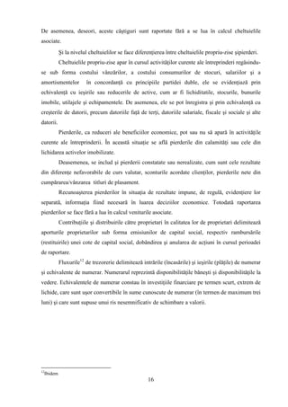 De asemenea, deseori, aceste câştiguri sunt raportate fără a se lua în calcul cheltuielile
asociate.
              Şi la nivelul cheltuielilor se face diferenţierea între cheltuielile propriu-zise şipierderi.
              Cheltuielile propriu-zise apar în cursul activităţilor curente ale întreprinderi regăsindu-
se sub forma costului vânzărilor, a costului consumurilor de stocuri, salariilor şi a
amortismentelor           în concordanţă cu principiile partidei duble, ele se evidenţiază prin
echivalenţă cu ieşirile sau reducerile de active, cum ar fi lichiditatile, stocurile, bunurile
imobile, utilajele şi echipamentele. De asemenea, ele se pot înregistra şi prin echivalenţă cu
creşterile de datorii, precum datoriile faţă de terţi, datoriile salariale, fiscale şi sociale şi alte
datorii.
              Pierderile, ca reduceri ale beneficiilor economice, pot sau nu să apară în activităţile
curente ale întreprinderii. În această situaţie se află pierderile din calamităţi sau cele din
lichidarea activelor imobilizate.
              Deasemenea, se includ şi pierderii constatate sau nerealizate, cum sunt cele rezultate
din diferenţe nefavorabile de curs valutar, sconturile acordate clienţilor, pierderile nete din
cumpărarea/vânzarea titluri de plasament.
              Recunoaşterea pierderilor în situaţia de rezultate impune, de regulă, evidenţiere lor
separată, informaţia fiind necesară în luarea deciziilor economice. Totodată raportarea
pierderilor se face fără a lua în calcul veniturile asociate.
              Contribuţiile şi distribuirile către proprietari în calitatea lor de proprietari delimitează
aporturile proprietarilor sub forma emisiunilor de capital social, respectiv rambursările
(restituirile) unei cote de capital social, dobândirea şi anularea de acţiuni în cursul perioadei
de raportare.
              Fluxurile12 de trezorerie delimitează intrările (încasările) şi ieşirile (plăţile) de numerar
şi echivalente de numerar. Numerarul reprezintă disponibilităţile băneşti şi disponibilităţile la
vedere. Echivalentele de numerar constau în investiţiile finarciare pe termen scurt, extrem de
lichide, care sunt uşor convertibile în sume cunoscute de numerar (în termen de maximum trei
luni) şi care sunt supuse unui ris nesemnificativ de schimbare a valorii.




12
     Ibidem
                                                       16
 