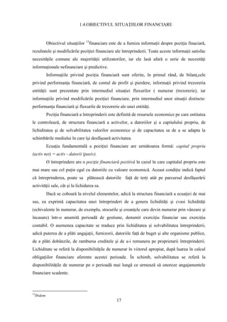 1.4.OBIECTIVUL SITUAŢIILOR FINANCIARE


                                       13
              Obiectivul situaţiilor        financiare este de a furniza informaţii despre poziţia finaciară,
rezultatele şi modificările poziţiei financiare ale întreprinderii. Toate aceste informaţii satisfac
necesităţile comune ale majorităţii utilizatorilor, iar ele lasă afară o serie de necesităţi
informaţionale nefinanciare şi predictive.
              Informaţiile privind poziţia financiară sunt oferite, în primul rând, de bilanţ,cele
privind performanţa financiară, de contul de profit şi pierdere, informaţii privind trezoreria
entităţii sunt prezentate prin intermediul situaţiei fluxurilor ( numerar (trezorerie), iar
informaţiile privind modificările poziţiei financiare, prin intermediul unor situaţii distincte:
performanţa financiară şi fluxurile de trezorerie ale unei entităţi.
              Poziţia financiară a întreprinderii este definită de resursele economice pe care entitatea
le controlează, de structura financiară a activelor, a datoriilor şi a capitalului propriu, de
lichiditatea şi de solvabilitatea valorilor economice şi de capacitatea sa de a se adapta la
schimbările mediului în care îşi desfăşoară activitatea.
              Ecuaţia fundamentală a poziţiei financiare are următoarea formă: capital propriu
(activ net) = activ - datorii (pasiv).
              O întreprindere are o poziţie financiară pozitivă în cazul în care capitalul propriu este
mai mare sau cel puţin egal cu datoriile cu valoare economică. Aceast condiţie indică faptul
că întreprinderea, poate sa plătească datoriile faţă de terţi atât pe parcursul desfăşurării
activităţii sale, cât şi la lichidarea sa.
              Dacă se coboară la nivelul elementelor, adică la structura financiară a ecuaţiei de mai
sus, ea exprimă capacitatea unei întreprinderi de a genera lichidităţi şi cvasi lichidităţi
(echivalente în numerar, de exemplu, stocurile şi creanţele care devin numerar prin vânzare şi
încasare) într-o anumită perioadă de gestiune, denumit exerciţiu financiar sau exerciţiu
contabil. O asemenea capacitate se traduce prin lichiditatea şi solvabilitatea întreprinderii,
adică puterea de a plăti angajaţii, furnizorii, datoriile faţă de buget şi alte organisme publice,
de a plăti dobânzile, de rambursa creditele şi de a-i remunera pe proprietarii întreprinderii.
Lichiditate se referă la disponibilităţile de numerar în viitorul apropiat, după luarea în calcul
obligaţiilor financiare aferente acestei perioade. În schimb, solvabilitatea se referă la
disponibilităţile de numerar pe o perioadă mai lungă ce urmează să onoreze angajamentele
financiare scadente.



13
     Ibidem
                                                           17
 
