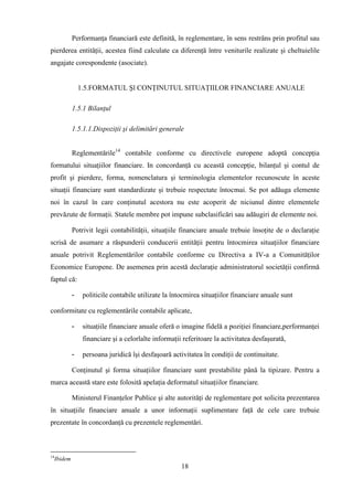 Performanţa financiară este definită, în reglementare, în sens restrâns prin profitul sau
pierderea entităţii, acestea fiind calculate ca diferenţă între veniturile realizate şi cheltuielile
angajate corespondente (asociate).


                  1.5.FORMATUL Şl CONŢINUTUL SITUAŢIILOR FINANCIARE ANUALE

              1.5.1 Bilanţul

              1.5.1.1.Dispoziţii şi delimitări generale


              Reglementările14 contabile conforme cu directivele europene adoptă concepţia
formatului situaţiilor financiare. In concordanţă cu această concepţie, bilanţul şi contul de
profit şi pierdere, forma, nomenclatura şi terminologia elementelor recunoscute în aceste
situaţii financiare sunt standardizate şi trebuie respectate întocmai. Se pot adăuga elemente
noi în cazul în care conţinutul acestora nu este acoperit de niciunul dintre elementele
prevăzute de formaţii. Statele membre pot impune subclasificări sau adăugiri de elemente noi.

              Potrivit legii contabilităţii, situaţiile financiare anuale trebuie însoţite de o declaraţie
scrisă de asumare a răspunderii conducerii entităţii pentru întocmirea situaţiilor financiare
anuale potrivit Reglementărilor contabile conforme cu Directiva a IV-a a Comunităţilor
Economice Europene. De asemenea prin acestă declaraţie administratorul societăţii confirmă
faptul că:

              -    politicile contabile utilizate la întocmirea situaţiilor financiare anuale sunt

conformitate cu reglementările contabile aplicate,

              -    situaţiile financiare anuale oferă o imagine fidelă a poziţiei financiare,performanţei
                   financiare şi a celorlalte informaţii referitoare la activitatea desfaşurată,

              -    persoana juridică îşi desfaşoară activitatea în condiţii de continuitate.

              Conţinutul şi forma situaţiilor financiare sunt prestabilite până la tipizare. Pentru a
marca această stare este folosită apelaţia deformatul situaţiilor financiare.

              Ministerul Finanţelor Publice şi alte autorităţi de reglementare pot solicita prezentarea
în situaţiile financiare anuale a unor informaţii suplimentare faţă de cele care trebuie
prezentate în concordanţă cu prezentele reglementări.



14
     Ibidem
                                                        18
 