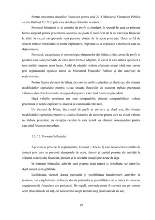 Pentru întocmirea situaţiilor financiare pentru anul 2011 Ministerul Finanţelor Publice
a emis Ordinul 52/ 2012 prin care stabileşte formatul acestora.
        Formatul bilanţului şi al contului de profit şi pierdere, în special în ceea ce priveşte
forma adoptată pentru prezentarea acestora, nu poate fi modificat de la un exerciţiu financiar
la altul. în cazuri excepţionale sunt permise abateri de la acest principiu. Orice astfel de
abatere trebuie menţionată în notele explicative, împreună cu o explicaţie a motivelor care au
determinat-o.
        Formatul, succesiunea şi terminologia elementelor din bilanţ şi din contul de profit şi
pierdere care sunt precedate de cifre arabe trebuie adaptate, în cazul în care natura specifică a
unei entităţi impune acest lucru. Astfel de adaptări trebuie efectuate atunci când sunt cerute
prin reglementări speciale emise de Ministerul Finanţelor Publice şi alte autorităţi de
reglementare .
        Pentru fiecare element de bilanţ, de cont de profit şi pierdere şi, după caz, din situaţia
modificărilor capitalului propriu şi/sau situaţia fluxurilor de numerar trebuie prezentată
valoarea aferentă elementului corespondent pentru exerciţiul financiar precedent.
        Dacă valorile prevăzute n u sunt comparabile, absenţa comparabilităţii trebuie
prezentată în notele explicative, însoţită de comentarii relevante.
        Un element de bilanţ, din contul de profit şi pierdere şi, după caz, din situaţia
modificărilor capitalului propriu şi situaţia fluxurilor de numerar pentru care nu există valoare
nu trebuie prezentat, cu excepţia cazului în care există un element corespondent pentru
exerciţiul financiar precedent .


        1.5.1.2. Formatul bilanţului


        Aşa cum se prevede în reglementare, bilanţul ( Anexa 1) este documentul contabil de
sinteză prin care se prezintă elementele de activ, datorii şi capital propriu ale entităţii la
sfârşitul exerciţiului financiar, precum şi în celelalte situaţii prevăzute de lege.
        În formatul bilanţului, activele sunt grupate după natură şi lichiditate, iar datoriile,
după natură şi exigibilitate.
        Lichiditatea vizează durata perioadei şi posibilitatea transformării activelor în
numerar, iar exigibilitatea defineşte durata perioadei şi posibilitatea de a onora în numerar
angajamentele financiare ale perioadei. De regulă, perioada poate fi curentă sau pe termen
scurt (mai mică de un an), ori noncurentă sau pe termen lung (mai mare de un an).



                                                 19
 