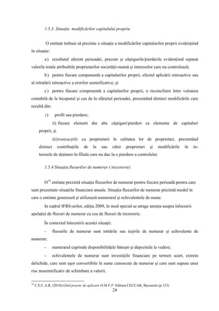 1.5.3. Situaţia modificărilor capitalului propriu


           O entitate trebuie să prezinte o situaţie a modificărilor capitalurilor proprii evidenţiind
în situaţie:
           a ) rezultatul aferent perioadei, precum şi câştigurile/pierderile evidenţiind separat
valorile totale atribuibile proprietarilor societăţii-mamă şi intereselor care nu controlează;
           b ) pentru fiecare componentă a capitalurilor proprii, efectul aplicării retroactive sau
al retratării retroactive a erorilor semnificative; şi
           c ) pentru fiecare componentă a capitalurilor proprii, o reconciliere între valoarea
contabilă de la începutul şi cea de la sfârşitul perioadei, prezentând distinct modificările care
rezultă din:
           i)      profit sau pierdere;
                  ii) fiecare element din alte câştiguri/pierderi ca elemente de capitaluri
       proprii; şi
                  iii) tranzacţiile cu proprietarii în calitatea lor de proprietari, prezentând
       distinct      contribuţiile   de   la   sau     către   proprietari   şi   modificările   în   in-
       teresele de deţinere în filiale care nu duc la o pierdere a controlului

           1.5.4 Situaţia fluxurilor de numerar ( trezorerie)


           O16 entitate prezintă situaţia fluxurilor de numerar pentru fiecare perioadă pentru care
sunt prezentate situaţiile financiare anuale. Situaţia fluxurilor de numerar prezintă modul în
care o entitate generează şi utilizează numerarul şi echivalentele de nume.
           In cadrul IFRS-urilor, ediţia 2009, în mod special se atrage atenţia asupra înlocuirii
apelaţiei de fluxuri de numerar cu cea de fluxuri de trezorerie.

           În contextul întocmirii acestei situaţii:
           -      fluxurile de numerar sunt intrările sau ieşirile de numerar şi echivalente de
numerar;
           -      numerarul cuprinde disponibilităţile băneşti şi depozitele la vedere;
           -      echivalentele de numerar sunt investiţiile financiare pe termen scurt, extrem
delichide, care sunt uşor convertibile în sume cunoscute de numerar şi care sunt supuse unui
risc nesemnificativ de schimbare a valorii.

16
     C.E.C.A.R. (2010).Ghid practic de aplicare O.M.F.P. Editura CECCAR, Bucuresti (p.123)
                                                       24
 