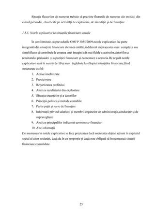 Situaţia fluxurilor de numerar trebuie să prezinte fluxurile de numerar ale entităţii din
cursul perioadei, clasificate pe activităţi de exploatare, de investiţie şi de finanţare.


1.5.5. Notele explicative la situaţiile financiare anuale

        În conformitate cu prevederile OMFP 3055/2009,notele explicative fac parte
integrantă din situaţiile financiare ale unei entităţi,indiferent dacă acestea sunt complexe sau
simplificate şi contribuie la crearea unei imagini cât mai fidele a activelor,datoriilor,a
rezultatului perioadei şi a poziţiei financiare şi economice a acesteia.De regulă notele
explicative sunt în număr de 10 şi sunt înglobate la sfârşitul situaţiilor financiare,fiind
structurate astfel:
        1. Active imobilizate
        2. Provizioane
        3. Repartizarea profitului
        4. Analiza rezultatului din exploatare
        5. Situaţia creanţelor şi a datoriilor
        6. Principii,politici şi metode contabile
        7. Participaţii şi surse de finanţare
        8. Informaţii privind salariaţii şi membrii organelor de administraţie,conducere şi de
            supraveghere
        9. Analiza principalilor indicatori economico-financiari
        10. Alte informaţii
De asemenea în notele explicative se face precizarea dacă societatea deţine acţiuni în capitalul
social al altor societăţi, dacă da în ce proporţie şi dacă este obligată să întocmească situaţii
financiare consolidate.




                                                 25
 