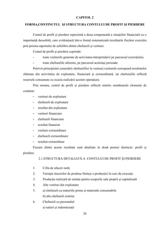 CAPITOL 2

 FORMA,CONTINUTUL ŞI STRUCTURA CONTULUI DE PROFIT ŞI PIERDERE


       Contul de profit şi pierdere reprezintă a doua componentă a situaţiilor financiară cu o
importanţă deosebită, care evidenţiază într-o formă sistematizată rezultatele fiecărui exerciţiu
prin prisma raportului de echilibru dintre cheltuieli şi venituri.
       Contul de profit şi pierdere cuprinde:
       -       toate veniturile generate de activitatea întreprinderii pe parcursul exerciţiului;
       -       toate cheltuielile aferente, pe parcursul aceleiaşi perioade.
       Potrivit principiului conectării cheltuielilor la venituri,veniturile corespund rezultatelor
obţinute din activitatea de exploatare, financiară şi extraordinară, iar cheltuielile reflectă
resursele consumate cu ocazia realizării acestor operaţiuni.
       Prin urmare, contul de profit şi pierdere reflectă sintetic următoarele elemente de
conţinut:
       -    venituri de exploatare
       -    cheltuieli de exploatare
       -    rezultat din exploatare
       -    venituri financiare
       -    cheltuieli financiare
       -    rezultat financiar
       -    venituri extraordinare
       -    cheltuieli extraordinare
       -    rezultat extraordinar
       Fiecare dintre aceste rezultate sunt detaliate în două posturi distincte: profit şi
pierdere.
            2.1.STRUCTURA DETALIATĂ A CONTULUI DE PROFIT ŞI PIERDERE

       1.      Cifra de afaceri netă;
       2.      Variaţia stocurilor de produse finiteşi a producţiei în curs de execuţie
       3.      Producţia realizată de enitate pentru scopurile sale proprii şi capitalizată
       4.      Alte venituri din exploatare
       5.      a) cheltuieli cu materiile prime şi materiale consumabile
               b) alte cheltuieli externe
       6.      Cheltuieli cu personalul:
               a) salarii şi indemnizaţii
                                                26
 