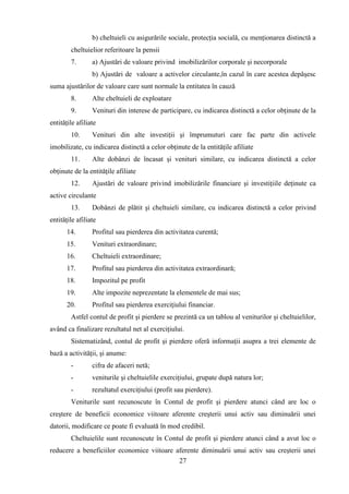 b) cheltuieli cu asigurările sociale, protecţia socială, cu menţionarea distinctă a
        cheltuielior referitoare la pensii
        7.       a) Ajustări de valoare privind imobilizărilor corporale şi necorporale
                 b) Ajustări de valoare a activelor circulante,în cazul în care acestea depăşesc
suma ajustărilor de valoare care sunt normale la entitatea în cauză
        8.       Alte cheltuieli de exploatare
        9.       Venituri din interese de participare, cu indicarea distinctă a celor obţinute de la
entităţile afiliate
        10.      Venituri din alte investiţii şi împrumuturi care fac parte din activele
imobilizate, cu indicarea distinctă a celor obţinute de la entităţile afiliate
        11.      Alte dobânzi de încasat şi venituri similare, cu indicarea distinctă a celor
obţinute de la entităţile afiliate
        12.      Ajustări de valoare privind imobilizările financiare şi investiţiile deţinute ca
active circulante
        13.      Dobânzi de plătit şi cheltuieli similare, cu indicarea distinctă a celor privind
entităţile afiliate
      14.        Profitul sau pierderea din activitatea curentă;
      15.        Venituri extraordinare;
      16.        Cheltuieli extraordinare;
      17.        Profitul sau pierderea din activitatea extraordinară;
      18.        Impozitul pe profit
      19.        Alte impozite neprezentate la elementele de mai sus;
      20.        Profitul sau pierderea exerciţiului financiar.
        Astfel contul de profit şi pierdere se prezintă ca un tablou al veniturilor şi cheltuielilor,
având ca finalizare rezultatul net al exerciţiului.
        Sistematizând, contul de profit şi pierdere oferă informaţii asupra a trei elemente de
bază a activităţii, şi anume:
        -        cifra de afaceri netă;
        -        veniturile şi cheltuielile exerciţiului, grupate după natura lor;
        -        rezultatul exerciţiului (profit sau pierdere).
        Veniturile sunt recunoscute în Contul de profit şi pierdere atunci când are loc o
creştere de beneficii economice viitoare aferente creşterii unui activ sau diminuării unei
datorii, modificare ce poate fi evaluată în mod credibil.
        Cheltuielile sunt recunoscute în Contul de profit şi pierdere atunci când a avut loc o
reducere a beneficiilor economice viitoare aferente diminuării unui activ sau creşterii unei
                                            27
 