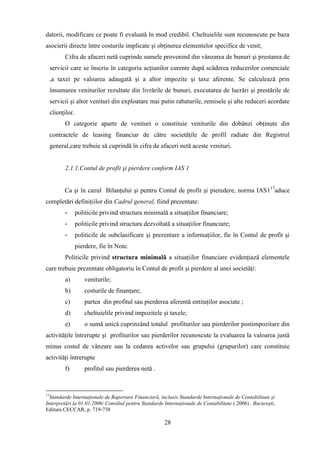 datorii, modificare ce poate fi evaluată în mod credibil. Cheltuielile sunt recunoscute pe baza
asocierii directe între costurile implicate şi obţinerea elementelor specifice de venit;
           Cifra de afaceri netă cuprinde sumele provenind din vânzarea de bunuri şi prestarea de
     servicii care se înscriu în categoria acţiunilor curente după scăderea reducerilor comerciale
     ,a taxei pe valoarea adaugată şi a altor impozite şi taxe aferente. Se calculează prin
     însumarea veniturilor rezultate din livrările de bunuri, executarea de lucrări şi prestările de
     servicii şi altor venituri din exploatare mai putin rabaturile, remisele şi alte reduceri acordate
     clienţilor.
           O categorie aparte de venituri o constituie veniturile din dobânzi obţinute din
     contractele de leasing financiar de către societăţile de profil radiate din Registrul
     general,care trebuie să cuprindă în cifra de afaceri netă aceste venituri.


           2.1.1.Contul de profit şi pierdere conform IAS 1


           Ca şi în cazul Bilanţului şi pentru Contul de profit şi pieredere, norma IAS117aduce
completări definiţiilor din Cadrul general, fiind prezentate:
           -       politicile privind structura minimală a situaţiilor financiare;
           -       politicile privind structura dezvoltată a situaţiilor financiare;
           -       politicile de subclasificare şi prezentare a informaţiilor, fie în Contul de profit şi
                   pierdere, fie în Note.
           Politicile privind structura minimală a situaţiilor financiare evidenţiază elementele
care trebuie prezentate obligatoriu în Contul de profit şi pierdere al unei societăţi:
           a)          veniturile;
           b)          costurile de finanţare;
           c)          partea din profitul sau pierderea aferentă entitaţilor asociate ;
           d)          cheltuielile privind impozitele şi taxele;
           e)          o sumă unică cuprinzând totalul profiturilor sau pierderilor postimpozitare din
activităţile întrerupte şi profiturilor sau pierderilor recunoscute la evaluarea la valoarea justă
minus costul de vânzare sau la cedarea activelor sau grupului (grupurilor) care constituie
activităţi întrerupte
           f)          profitul sau pierderea netă .



17
  Standarde Internaţionale de Raportare Financiară, inclusiv Standarde Internaţionale de Contabilitate şi
Interpretări la 01.01.2006/ Consiliul pentru Standarde Internaţionale de Contabilitate ( 2006) , Bucureşti,
Editura CECCAR, p. 719-738

                                                        28
 