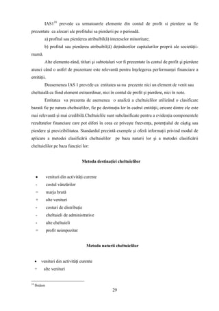 IAS118 prevede ca urmatoarele elemente din contul de profit si pierdere sa fie
prezentate ca alocari ale profitului sa pierderii pe o perioadă.
           a) profitul sau pierderea atribuibil(ă) intereselor minoritare;
           b) profitul sau pierderea atribuibil(ă) deţinătorilor capitalurilor proprii ale societăţii-
mamă.
           Alte elemente-rând, titluri şi subtotaluri vor fi prezentate în contul de profit şi pierdere
atunci când o astfel de prezentare este relevantă pentru înţelegerea performanţei financiare a
entităţii.
           Deasemenea IAS 1 prevede ca entitatea sa nu prezente nici un element de venit sau
cheltuială ca fiind element extraordinar, nici în contul de profit şi pierdere, nici în note.
           Entitatea va prezenta de asemenea o analiză a cheltuielilor utilizând o clasificare
bazată fie pe natura cheltuielilor, fie pe destinaţia lor în cadrul entităţii, oricare dintre ele este
mai relevantă şi mai credibilă.Cheltuielile sunt subclasificate pentru a evidenţia componentele
rezultatelor financiare care pot diferi în ceea ce priveşte frecvenţa, potenţialul de câştig sau
pierdere şi previzibilitatea. Standardul prezintă exemple şi oferă informaţii privind modul de
aplicare a metodei clasificării cheltuielilor         pe baza naturii lor şi a metodei clasificării
cheltuielilor pe baza funcţiei lor:


                                   Metoda destinaţiei cheltuielilor


              venituri din activităţi curente
     -        costul vânzărilor
     =        marja brută
     +        alte venituri
     -        costuri de distribuţie
     -        cheltuieli de administrative
     -        alte cheltuieli
     =        profit neimpozitat


                                       Metoda naturii cheltuielilor


         venituri din activităţi curente
     +    alte venituri


18
     Ibidem
                                                     29
 