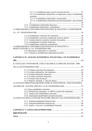 3.2.1.3. Contabilitatea altor servicii executate de terti ......................... 51
                   3.2.1.4.Contabilitatea cheltuielilor cu impozitele, taxele şi vărsămintele
                   asimilate ................................................................................................ 53
                   3.2.1.5. Contabilitatea cheltuielilor cu personalul ................................ 53
                   3.2.1.6. Contabililtatea cheltuielilor privind amortizările , provizioanele
                   şi ........................................................................................................... 56
           3.2.2. Contabilitatea cheltuielilor financiare ................................................... 57
           3.2.3. Contabilitatea cheltuielilor extraordinare .............................................. 57
3.3.ORGANIZAREA CONTABILITĂŢII SINTETICE ŞI ANALITICE A VENITURILOR
LA S.C PANZOOTRAS SRL ............................................................................................... 58
           3.3.1.Contabilitatea veniturilor din exploatare ................................................. 59
           3.3.2.Contabilitatea veniturilor componente cifrei de afaceri .......................... 59
           3.3.3. Venituri aferente costurilor stocurilor de produse .................................. 60
           3.3.4. Contabilitatea veniturilor financiare ....................................................... 62
           3.3.5.Contabilitatea veniturilor extraordinare................................................... 62
3.4.ORGANIZAREA CONTABILITĂŢII SINTETICE ŞI ANALITICE A
REZULTATELOR LA S.C. PANZOOTRAS SRL ................................................................ 63
           3.4.1 Decontarea cheltuielilor şi veniturilor ..................................................... 63
           3.4.2. Calculul şi contabilizarea impozitului pe profit ..................................... 66

CAPITOLUL IV. ANALIZA ECONOMICO- FINANCIARA A SC PANZOOTRAS
SRL .......................................................................................................................................... 68
4.1 EVOLUŢIA VENITURILOR , CHELTUIELIOR ŞI A CIFREI DE AFACERI 2008-
2011 LA SC PANZOOTRAS SRL .......................................................................................... 68
           4.1.1 Evoluţia veniturilor din exploatare .......................................................... 69
           4.1.2 Evoluţia cheltuielilor din exploatare ...................................................... 69
           4.1.3 Evoluţia cheltuielior financiare ............................................................... 70
           4.1.4 Evoluţia veniturilor financiare ................................................................ 71
           4.1.5 Evoluţia cifrei de afaceri.......................................................................... 71
           4.1.6 Abaterea absolută a cifrei de afaceri : .................................................. 72
4.2 ANALIZA PRINCIPALILOR INDICATORI AI VENITURILOR , CHELTUIELIOR SI
AI CIFREI DE AFACERI ,2008-2011 LA SC PANZOOTRAS SRL ................................... 73
           4.2.1 Rata rentabilităţii veniturilor ................................................................... 73
           4.2.3 Cheltuieli din exploatare la 1000 lei venituri din exploatare.................. 75
           4.2.3. Analiza ratei rentabilităţii comerciale : .................................................. 76
           4.2.4. Analizarateirentabilităţiiresurselorconsumate . ...................................... 77
4.3.EVOLUTIA REZULTATELOR FINACIARE 2008-2011 la SC PANZOOTRAS SRL.. 79
                       4.3.1. Analizarezultaltatului financiar brut . ..................................................... 79
                       4.3.2. Analizarezultaltatului financiar net . ....................................................... 80
                       4.3.2. Analiza structurii rezultaltatului financiar ........................................ 80

CAPITOLUL V. CONCLUZII ŞI PROPUNERI ................................................................ 81
BIBLIOGRAFIE .................................................................................................................... 83
Anexe ....................................................................................................................................... 84


                                                                       3
 