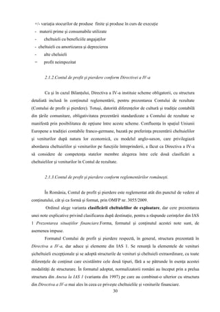 +/- variaţia stocurilor de produse finite şi produse în curs de execuţie
  - materii prime şi consumabile utilizate
  -    cheltuieli cu beneficiile angajaţilor
  - cheltuieli cu amortizarea şi deprecierea
  -    alte cheluieli
  =    profit neimpozitat


        2.1.2.Contul de profit şi pierdere conform Directivei a IV-a


        Ca şi în cazul Bilanţului, Directiva a IV-a instituie scheme obligatorii, cu structura
detaliată inclusă în conţinutul reglementării, pentru prezentarea Contului de rezultate
(Contului de profit şi pierdere). Totuşi, datorită diferenţelor de cultură şi tradiţie contabilă
din ţările comunitare, obligativitatea prezentării standardizate a Contului de rezultate se
manifestă prin posibilitatea de opţiune între aceste scheme. Confluenţa în spaţiul Uniunii
Europene a tradiţiei contabile franco-germane, bazată pe preferinţa prezentării cheltuielilor
şi veniturilor după natura lor economică, cu modelul anglo-saxon, care privilegiază
abordarea cheltuielilor şi veniturilor pe funcţiile întreprinderii, a făcut ca Directiva a IV-a
să considere de competenţa statelor membre alegerea între cele două clasificări a
cheltuielilor şi veniturilor în Contul de rezultate.


        2.1.3.Contul de profit şi pierdere conform reglementărilor româneşti.


       În România, Contul de profit şi pierdere este reglementat atât din punctul de vedere al
conţinutului, cât şi ca formă şi format, prin OMFP nr. 3055/2009.
        Ordinul alege varianta clasificării cheltuielilor de exploatare, dar cere prezentarea
unei note explicative privind clasificarea după destinaţie, pentru a răspunde cerinţelor din IAS
1 Prezentarea situaţiilor financiare.Forma, formatul şi conţinutul acestei note sunt, de
asemenea impuse.
        Formatul Contului de profit şi pierdere respectă, în general, structura prezentată în
Directiva a IV-a, dar aduce şi elemente din IAS 1. Se renunţă la elementele de venituri
şicheltuieli excepţionale şi se adoptă structurile de venituri şi cheltuieli extraordinare, cu toate
diferenţele de conţinut care existăîntre cele două tipuri, fără a se pătrunde în esenţa acestei
modalităţi de structurare. În formatul adoptat, normalizatorii români au început prin a prelua
structura din Anexa la IAS 1 (varianta din 1997) pe care au combinat-o ulterior cu structura
din Directiva a IV-a mai ales în ceea ce priveşte cheltuielile şi veniturile financiare.
                                               30
 