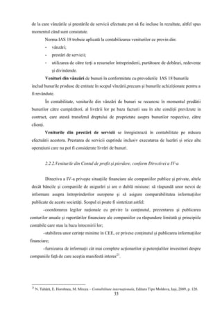 de la care vânzările şi prestările de servicii efectuate pot să fie incluse în rezultate, altfel spus
 momentul când sunt constatate.
            Norma IAS 18 trebuie aplicată la contabilizarea veniturilor ce provin din:
            -    vânzări;
            -    prestări de servicii;
            -    utilizarea de către terţi a resurselor întreprinderii, purtătoare de dobânzi, redevenţe
                 şi divindende.
            Venituri din vânzări de bunuri în conformitate cu prevederile IAS 18 bunurile
 includ bunurile produse de entitate în scopul vînzării,precum şi bunurile achiziţionate pentru a
 fi revândute.
            În contabilitate, veniturile din vânzări de bunuri se recunosc în momentul predării
 bunurilor către cumpărători, al livrării lor pe baza facturii sau în alte condiţii prevăzute in
 contract, care atestă transferul dreptului de proprietate asupra bunurilor respective, către
 clienţi.
            Veniturile din prestări de servicii se înregistrează în contabilitate pe măsura
 efectuării acestora. Prestarea de servicii cuprinde inclusiv executarea de lucrări şi orice alte
 operaţiuni care nu pot fi considerate livrări de bunuri.


            2.2.2.Veniturile din Contul de profit şi pierdere, conform Directivei a IV-a


            Directiva a IV-a priveşte situaţiile financiare ale companiilor publice şi private, altele
 decât băncile şi companiile de asigurări şi are o dublă misiune: să răspundă unor nevoi de
 informare asupra întreprinderilor europene şi să asigure comparabilitatea informaţiilor
 publicate de aceste societăţi. Scopul ei poate fi sintetizat astfel:
           - coordonarea legilor naţionale cu privire la conţinutul, prezentarea şi publicarea
conturilor anuale şi raportărilor financiare ale companiilor cu răspundere limitată şi principiile
contabile care stau la baza întocmirii lor;
           - stabilirea unor cerinţe minime în CEE, ce privesc conţinutul şi publicarea informaţiilor
financiare;
           - furnizarea de informaţii cât mai complete acţionarilor şi potenţialilor investitori despre
companiile faţă de care aceştia manifestă interes23.




 23
      N. Tabără, E. Horobnea, M. Mircea – Contabilitate internaţionala, Editura Tipo Moldova, Iaşi, 2009, p. 120.
                                                         33
 