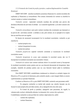 2.2.3.Veniturile din Contul de profit şi pierdere, conform Reglementărilor Contabile
Româneşti
          OMFP 3055/2009 clasifică rezultatele economico-financiare în: curente (rezultate din
exploatare şi financiare) şi extraordinare. Prin urmare elementele de venituri se clasifică în
venituri curente şi venituri extraordinare.
          Veniturile curente     reprezintă veniturile rezultate din activităţi care provin din
derularea obiectului de activitate al entităţii cu o anumită regularitate şi al căror caracter este
firesc.
          Veniturile extraordinare sunt acele venituri rezultate din evenimente sau tranzacţii ce
nu provin din activitatea curentă a entităţii şi care, prin urmare, nu se aşteaptă să se repete
într-un mod frecvent sau regulat.
          În funcţie de momentul recunoaşterii lor în rezultatul exerciţiului, veniturile se pot
clasifică în:
          -   venituri propriu-zise;
          -   venituri înregistrate în avans;
          -   venituri de realizat.
          Veniturile propriu-zise cuprind veniturile constatate şi recunoscute în rezultatul
exerciţiului curent.
          Veniturile înregistrate în avans sunt constatate în exerciţiul curent, dar vor fi
încorporate în rezultatul exerciţiului sau exerciţiilor viitoare.
          Veniturile de realizat sunt venituri realizate efectiv în exerciţiul curent şi încorporate
în rezultatul exerciţiului curent, pentru care nu s-au întocmit documente de înregistrare. Spre
exemplu, vânzările de produse pentru care nu s-au întocmit facturi până la inchiderea
exerciţiului.
          Prin OMFP 3055/2009, contabilitatea românească se aliniază cu cerinţele impuse de
Directiva a IV-a cu privire la furnizarea, prin conturile anuale, a unei imagini fidele şi corecte
a patrimoniului şi a poziţiei financiare.
          Conform cu Directiva a IV-a, prin OMFP 3055/2009, veniturile sunt prezentate astfel:
          -       În categoria veniturilor se includ atât sumele sau valorile încasate sau de
încasat în nume propriu din activităţi curente, cât şi câştigurile din orice alte surse.
          -       În Contul de profit şi pierdere, câştigurile sunt prezentate, de regulă, la
valoarea netă, exclusiv cheltuielile aferente, la elementul Alte venituri din exploatare.
Contabilitatea veniturilor se ţine pe feluri de venituri, după natura lor, astfel:
          -       venituri din exploatare;
          -       venituri financiare;
                                                 34
 