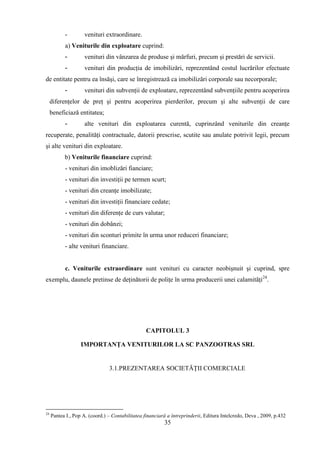 -        venituri extraordinare.
           a) Veniturile din exploatare cuprind:
           -        venituri din vânzarea de produse şi mărfuri, precum şi prestări de servicii.
           -        venituri din producţia de imobilizări, reprezentând costul lucrărilor efectuate
de entitate pentru ea însăşi, care se înregistrează ca imobilizări corporale sau necorporale;
           -        venituri din subvenţii de exploatare, reprezentând subvenţiile pentru acoperirea
     diferenţelor de preţ şi pentru acoperirea pierderilor, precum şi alte subvenţii de care
     beneficiază entitatea;
           -        alte venituri din exploatarea curentă, cuprinzând veniturile din creanţe
recuperate, penalităţi contractuale, datorii prescrise, scutite sau anulate potrivit legii, precum
şi alte venituri din exploatare.
           b) Veniturile financiare cuprind:
           - venituri din imoblizări fianciare;
           - venituri din investiţii pe termen scurt;
           - venituri din creanţe imobilizate;
           - venituri din investiţii financiare cedate;
           - venituri din diferenţe de curs valutar;
           - venituri din dobânzi;
           - venituri din sconturi primite în urma unor reduceri financiare;
           - alte venituri financiare.


           c. Veniturile extraordinare sunt venituri cu caracter neobişnuit şi cuprind, spre
exemplu, daunele pretinse de deţinătorii de poliţe în urma producerii unei calamităţi24.




                                                  CAPITOLUL 3

                   IMPORTANŢA VENITURILOR LA SC PANZOOTRAS SRL


                                3.1.PREZENTAREA SOCIETĂŢII COMERCIALE




24
     Pantea I., Pop A. (coord.) – Contabilitatea financiară a întreprinderii, Editura Intelcredo, Deva , 2009, p.432
                                                          35
 