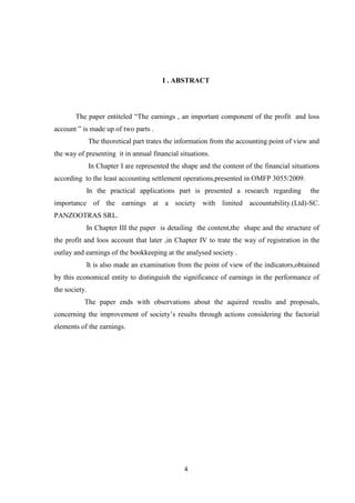I . ABSTRACT




       The paper entiteled “The earnings , an important component of the profit and loss
account ” is made up of two parts .
               The theoretical part trates the information from the accounting point of view and
the way of presenting it in annual financial situations.
               In Chapter I are represented the shape and the content of the financial situations
according to the least accounting settlement operations,presented in OMFP 3055/2009.
           In the practical applications part is presented a research regarding              the
importance of the earnings at a society with limited accountability.(Ltd)-SC.
PANZOOTRAS SRL.
           In Chapter III the paper is detailing the content,the shape and the structure of
the profit and loos account that later ,in Chapter IV to trate the way of registration in the
outlay and earnings of the bookkeeping at the analysed society .
           It is also made an examination from the point of view of the indicators,obtained
by this economical entity to distinguish the significance of earnings in the performance of
the society.
           The paper ends with observations about the aquired results and proposals,
concerning the improvement of society‟s results through actions considering the factorial
elements of the earnings.




                                                 4
 