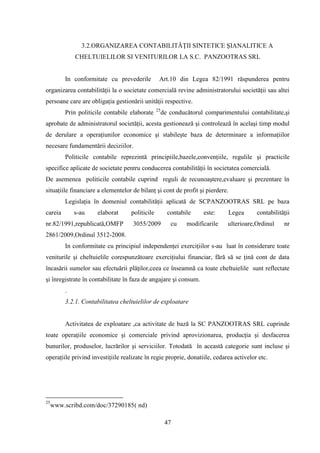 3.2.ORGANIZAREA CONTABILITĂŢII SINTETICE ŞIANALITICE A
             CHELTUIELILOR SI VENITURILOR LA S.C. PANZOOTRAS SRL


         In conformitate cu prevederile          Art.10 din Legea 82/1991 răspunderea pentru
organizarea contabilităţii la o societate comercială revine administratorului societăţii sau altei
persoane care are obligaţia gestionării unităţii respective.
                                                25
         Prin politicile contabile elaborate         de conducătorul comparimentului contabilitate,şi
aprobate de administratorul societăţii, acesta gestionează şi controlează în acelaşi timp modul
de derulare a operaţiunilor economice şi stabileşte baza de determinare a informaţiilor
necesare fundamentării deciziilor.
         Politicile contabile reprezintă principiile,bazele,convenţiile, regulile şi practicile
specifice aplicate de societate pentru conducerea contabilităţii în societatea comercială.
De asemenea politicile contabile cuprind reguli de recunoaştere,evaluare şi prezentare în
situaţiile financiare a elementelor de bilanţ şi cont de profit şi pierdere.
         Legislaţia în domeniul contabilităţii aplicată de SCPANZOOTRAS SRL pe baza
careia       s-au    elaborat      politicile          contabile     este:     Legea     contabilităţii
nr.82/1991,republicată,OMFP         3055/2009           cu    modificarile    ulterioare,Ordinul    nr
2861/2009,Ordinul 3512-2008.
         In conformitate cu principiul independenţei exerciţiilor s-au luat în considerare toate
veniturile şi cheltuielile corespunzătoare exerciţiului financiar, fără să se ţină cont de data
încasării sumelor sau efectuării plăţilor,ceea ce înseamnă ca toate cheltuielile sunt reflectate
şi înregistrate în contabilitate în faza de angajare şi consum.
         .
         3.2.1. Contabilitatea cheltuielilor de exploatare


         Activitatea de exploatare ,ca activitate de bază la SC PANZOOTRAS SRL cuprinde
toate operaţiile economice şi comerciale privind aprovizionarea, producţia şi desfacerea
bunurilor, produselor, lucrărilor şi serviciilor. Totodată în această categorie sunt incluse şi
operaţiile privind investiţiile realizate în regie proprie, donatiile, cedarea activelor etc.




25
     www.scribd.com/doc/37290185( nd)

                                                      47
 
