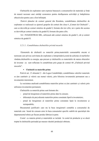 Cheltuielile de exploatare sunt expresia banească a consumurilor de materiale şi forţă
de muncă necesare unei entităţi economice pentru desfăşurarea activităţii şi îndeplinirea
obiectivelor pentru care a fost înfiinţată.
        Potrivit planului de conturi general din România, contabilitatea cheltuielilor de
exploatare se realizează cu ajutorul grupelor de conturi din clasa 6 „Conturi de Cheltuieli” ,
care se dezvoltă pe conturi sintetice de gradul I, formate din trei cifre, iar o parte din acestea
se dezvoltă pe conturi sintetice de gradul II, formate din patru cifre.
        S.C. PANZOOTRAS SRL, utilizează atât conturi sintetice de gradul I, cât şi conturi
sintetice de gradul II.


        3.2.1.1.. Contabilitatea cheltuielilor privind stocurile


        Elementele de cheltuieli cu materiile prime,materialele consumabile stocate si
nestocate care privesc activitatea de exploatare a întreprinderii,costul de achiziţie al marfurilor
vândute,cheltuielile cu energia, apa precum şi cheltuielile cu materialele de natura obiectelor
de inventar cu sunt reflectate în contabilitate prin grupa de conturi 60 „Cheltuieli privind
stocurile”.
                 Cheltuieli cu materiile prime
        Potrivit art. 13 alineatul 2 - din Legea Contabilităţii, contabilitatea valorilor materiale
se ţine cantitativ şi valoric sau numai valoric, prin folosirea inventarului permanent sau a
inventarului intermitent.
        La societatea analizată contabilitatea materiilor prime se ţine cantitativ şi valoric prin
utilizarea inventarului permanent.
        Cheltuielile cu materiile prime sunt formate din :
        -     preţul de înregistrare al materiilor prime date în consum;
        -     diferenţele de preţ aferente materiilor prime constatate lipsă la inventariere;
        -     preţul de înregistrare al materiilor prime constatate lipsă la inventariere şi
              neimputabile;
        Documentul justificativ care sta la baza inregistrarii contabile a consumului de
materiale este bonul de consum emis în baza consumului specific stabilit de specialiştii din
departamentul tehnic pe fiecare produs fabricat in parte.
        Costul cu materia primă şi materialele se include în costul de productie şi se alocă
treptat în cheltuielile perioadei pe masura vânzării producţiei obtinute.



                                                  48
 