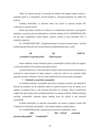Bonul de consum serveşte ca document de eliberare din magazie pentru consum, a
materiilor prime şi a materialelor, servind totodată ca document justificativ de scădere din
gestiune.
       Evidenţa cheltuielilor cu materiile prime este ţinută cu ajutorul contului 601
,,Cheltuieli cu materiile prime” .
       Pentru prezentarea modului de reflectare în contabilitatea financiară a principalelor
operaţiuni economice privind cheltuielile şi veniturile realizate la SC PANZOOTRAS SRL
am luat spre exemplificare rulajul debitor, respectiv creditor al lunii decembrie 2011 a
conturilor respective.
       S.C. PANZOOTRAS SRL , înregistrează darea în consum de materii prime – pe baza
Centralizatorului Bonurilor de Consum întocmit de departamentul tehnic, astfel:


                     601                  =            301                           76.897,25
       „Cheltuieli cu materiile prime”          „Materii prime”


       Pentru stabilirea costului materiilor prime şi materialelor auxiliare ieşite din magazii,
se utilizează metoda F.I.F.O (prima intrare/prima ieşire).
       Această metodă are în vedere principiul conform căruia stocurile ieşite din gestiune se
evaluează la costul primului lot intrat, respectiv a celui mai vechi lot sau sortiment. După
epuizarea acestuia, evaluarea se face la costul următorului lot intrat în ordine cronologică.
               Cheltuieli cu materiale consumabile
       Se consideră materiale consumabile acele active circulante materiale care participă în
procesul de producţie sau de exploatare alături de materiile prime şi care, de regulă, nu se
regăsesc în produsul finit şi cele necesare procesului de circulaţie, aflate în patrimoniul
unităţii. Din sfera acestor active circulante materiale la societatea analizată întâlnim materiale
auxiliare, combustibili, materiale pentru ambalat, piese de schimb şi alte materiale
consumabile.
       Evidenţa cheltuielilor cu materiile consumabile este ţinută cu ajutorul contului 602
,,Cheltuieli cu materialele consumabile” , dezvoltat pe analitice corespunzătoare.
       S.C. PANZOOTRAS SRL, înregistrează consumul de combustibil , astfel:
                         6022                 =          3022 9.923,83       ,,Cheltuieli
privind combustibilul”          “Combustibil”



                                                  49
 