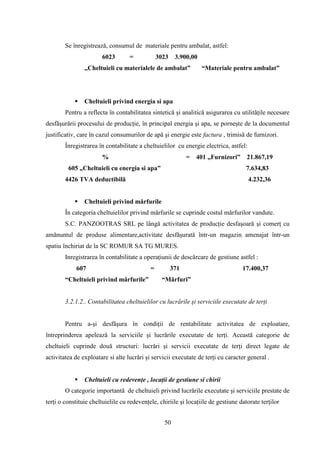 Se înregistrează, consumul de materiale pentru ambalat, astfel:
                       6023        =            3023    3.900,00
                ,,Cheltuieli cu materialele de ambalat”            “Materiale pentru ambalat”




               Cheltuieli privind energia si apa
        Pentru a reflecta în contabilitatea sintetică şi analitică asigurarea cu utilităţile necesare
desfăşurării procesului de producţie, în principal energia şi apa, se porneşte de la documentul
justificativ, care în cazul consumurilor de apă şi energie este factura , trimisă de furnizori.
        Înregistrarea în contabilitate a cheltuielilor cu energie electrica, astfel:
                       %                                     =   401 „Furnizori”     21.867,19
         605 „Cheltuieli cu energia si apa”                                          7.634,83
        4426 TVA deductibilă                                                           4.232,36


               Cheltuieli privind mărfurile
        În categoria cheltuielilor privind mărfurile se cuprinde costul mărfurilor vandute.
        S.C. PANZOOTRAS SRL pe lângă activitatea de producţie desfaşoară şi comerţ cu
amănuntul de produse alimentare,activitate desfăşurată într-un magazin amenajat într-un
spatiu închiriat de la SC ROMUR SA TG MURES.
        Inregistrarea în contabilitate a operaţiunii de descărcare de gestiune astfel :
            607                             =          371                         17.400,37
        “Cheltuieli privind mărfurile”            “Mărfuri”


        3.2.1.2.. Contabilitatea cheltuielilor cu lucrările şi serviciile executate de terţi


        Pentru a-şi desfăşura în condiţii de rentabilitate activitatea de exploatare,
întreprinderea apelează la serviciile şi lucrările executate de terţi. Această categorie de
cheltuieli cuprinde două structuri: lucrări şi servicii executate de terţi direct legate de
activitatea de exploatare si alte lucrări şi servicii executate de terţi cu caracter general .


               Cheltuieli cu redevenţe , locaţii de gestiune si chirii
        O categorie importantă de cheltuieli privind lucrările executate şi serviciile prestate de
terţi o constituie cheltuielile cu redevenţele, chiriile şi locaţiile de gestiune datorate terţilor


                                                  50
 