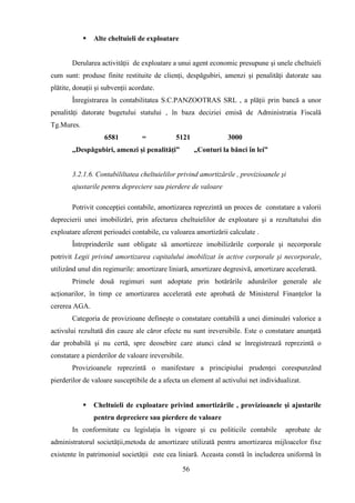    Alte cheltuieli de exploatare


        Derularea activităţii de exploatare a unui agent economic presupune şi unele cheltuieli
cum sunt: produse finite restituite de clienţi, despăgubiri, amenzi şi penalităţi datorate sau
plătite, donaţii şi subvenţii acordate.
        Înregistrarea în contabilitatea S.C.PANZOOTRAS SRL , a plăţii prin bancă a unor
penalităţi datorate bugetului statului , în baza deciziei emisă de Administratia Fiscală
Tg.Mures.
                    6581          =           5121              3000
        ,,Despăgubiri, amenzi şi penalităţi”         „Conturi la bănci în lei”


        3.2.1.6. Contabililtatea cheltuielilor privind amortizările , provizioanele şi
        ajustarile pentru depreciere sau pierdere de valoare

        Potrivit concepţiei contabile, amortizarea reprezintă un proces de constatare a valorii
deprecierii unei imobilizări, prin afectarea cheltuielilor de exploatare şi a rezultatului din
exploatare aferent perioadei contabile, cu valoarea amortizării calculate .
        Întreprinderile sunt obligate să amortizeze imobilizările corporale şi necorporale
potrivit Legii privind amortizarea capitalului imobilizat în active corporale şi necorporale,
utilizând unul din regimurile: amortizare liniară, amortizare degresivă, amortizare accelerată.
        Primele două regimuri sunt adoptate prin hotărârile adunărilor generale ale
acţionarilor, în timp ce amortizarea accelerată este aprobată de Ministerul Finanţelor la
cererea AGA.
        Categoria de provizioane defineşte o constatare contabilă a unei diminuări valorice a
activului rezultată din cauze ale căror efecte nu sunt ireversibile. Este o constatare anunţată
dar probabilă şi nu certă, spre deosebire care atunci când se înregistrează reprezintă o
constatare a pierderilor de valoare ireversibile.
        Provizioanele reprezintă o manifestare a principiului prudenţei corespunzând
pierderilor de valoare susceptibile de a afecta un element al activului net individualizat.


               Cheltuieli de exploatare privind amortizările , provizioanele şi ajustarile
                pentru depreciere sau pierdere de valoare
        In conformitate cu legislaţia în vigoare şi cu politicile contabile          aprobate de
administratorul societăţii,metoda de amortizare utilizată pentru amortizarea mijloacelor fixe
existente în patrimoniul societăţii este cea liniară. Aceasta constă în includerea uniformă în

                                                56
 