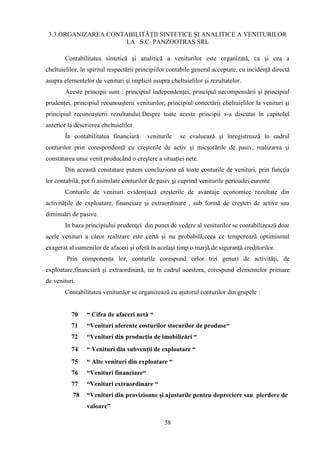 3.3.ORGANIZAREA CONTABILITĂŢII SINTETICE ŞI ANALITICE A VENITURILOR
                      LA S.C PANZOOTRAS SRL

        Contabilitatea sintetică şi analitică a veniturilor este organizată, ca şi cea a
cheltuielilor, în spiritul respectării principiilor contabile general acceptate, cu incidenţă directă
asupra elementelor de venituri şi implicit asupra cheltuielilor şi rezultatelor.
        Aceste principii sunt : principiul independenţei, principul necompensării şi principiul
prudenţei, principiul recunoaşterii veniturilor, principiul conectării cheltuielilor la venituri şi
principiul recunoaşterii rezultatului.Despre toate aceste principii s-a discutat în capitolul
anterior la descrierea cheltuielilor.
        În contabilitatea financiară      veniturile   se evaluează şi înregistrează în cadrul
conturilor prin corespondenţă cu creşterile de activ şi micşorările de pasiv, realizarea şi
constatarea unui venit producând o creştere a situaţiei nete.
        Din această constatare putem concluziona că toate conturile de venituri, prin funcţia
lor contabilă, pot fi asimilate conturilor de pasiv şi cuprind veniturile perioadei curente.
        Conturile de venituri evidenţiază creşterile de avantaje economice rezultate din
activităţile de exploatare, financiare şi extraordinare , sub formă de creşteri de active sau
diminuări de pasive.
        In baza principiului prudenţei din punct de vedere al veniturilor se contabilizează doar
acele venituri a căror realizare este certă şi nu probabilă,ceea ce temperează optimismul
exagerat al oamenilor de afaceri şi oferă în acelaşi timp o marjă de siguranţă creditorilor.
        Prin componenţa lor, conturile corespund celor trei genuri de activităţi, de
exploatare,financiară şi extraordinară, iar în cadrul acestora, corespund elementelor primare
de venituri.
        Contabilitatea veniturilor se organizează cu ajutorul conturilor din grupele :


          70     “ Cifra de afaceri netă “
          71     “Venituri aferente costurilor stocurilor de produse“
          72     “Venituri din producţia de imobilizări “
          74     “ Venituri din subvenţii de exploatare “
          75     “ Alte venituri din exploatare “
          76     “Venituri financiare“
          77     “Venituri extraordinare “
           78    “Venituri din provizioane şi ajustarile pentru depreciere sau pierdere de
                 valoare”

                                                 58
 