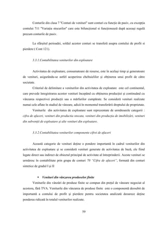 Conturile din clasa 7 ''Conturi de venituri'' sunt conturi cu funcţie de pasiv, cu excepţia
contului 711 ''Variaţia stocurilor'' care este bifuncţional si funcţionează după aceeaşi regulă
precum conturile de pasiv.

        La sfârşitul perioadei, soldul acestor conturi se transferă asupra contului de profit si
pierdere ( Cont 121).


        3.3.1.Contabilitatea veniturilor din exploatare


        Activitatea de exploatare, consumatoare de resurse, este în acelaşi timp şi generatoare
de venituri, asigurându-se astfel acoperirea cheltuielilor şi obţinerea unui profit de către
societate.
        Criteriul de delimitare a veniturilor din activitatea de exploatare este cel continental,
care prevede înregistrarea acestor venituri începând cu obţinerea producţiei şi continuând cu
vânzarea respectivei producţii sau a mărfurilor cumpărate. Se consideră venituri realizate
numai cele aflate în stadiul de vânzare, adică în momentul transferării dreptului de proprietate.
        Veniturile din activitatea de exploatare sunt reprezentate de următoarele categorii :
cifra de afaceri, venituri din productia stocata, venituri din producţia de imobilizări, venituri
din subvenţii de exploatare şi alte venituri din exploatare.


        3.3.2.Contabilitatea veniturilor componente cifrei de afaceri


        Această categorie de venituri deţine o pondere importantă în cadrul veniturilor din
activitatea de exploatare şi se consideră venituri generate de activitatea de bază, ele fiind
legate direct sau indirect de obiectul principal de activitate al întreprinderii. Aceste venituri se
urmăresc în contabilitate prin grupa de conturi 70 “Cifra de afaceri”, formată din conturi
sintetice de gradul I şi II


                Venituri din vânzarea produselor finite
        Veniturile din vânzări de produse finite se compun din preţul de vânzare negociat al
acestora, fără TVA. Veniturile din vânzarea de produse finite este o componentă deosebit de
importantă a contului de profit şi pierdere pentru societatea analizată deoarece deţine
ponderea ridicată în totalul veniturilor realizate.


                                                 59
 