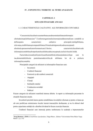 IV . CONŢINUTUL TEORETIC AL TEMEI ANALIZATE



                                               CAPITOLUL 1

                                   SITUAŢII FINACIARE ANUALE


         1.1. CARACTERISTICILE CALITATIVE ALE INFORMAŢIEI CONTABILE



           “Caracteristicilecalitativesuntatributecaredeterminăutilitateainformaţiei
    oferitedesituaţiilefinanciare” 1.Conformorganismuluiinternaţionaldenormalizare contabilă se
    definespatru             caracteristici            calitative             principale:inteligibilitatea,
    relevanţa,credibilitateaşicomparabilitatea.Primulcadrulgeneral(cadruconceptual)
    afostînsă,operanormalizatoriloramericani.Ulterior,                        caracteristicilecalitativeale
    informaţieicontabileaufostpreluateîncelelaltecadreconceptuale,inclusivîncelal IASB.
           Factoriidecizionali(utilizatorii)suntfoartediferiţi,înfuncţiededeciziilepe           care     le
    iau,demetodelefolosite        pentruluareadeciziilor,de      abilitatea    lor     de   a     prelucra
    informaţiilecontabile.
           Principalele categorii de utilizatori ai informaţiilor financiare sunt:
                   -   Investitorii
                   -   Creditorii financiari
                   -   Furnizorii şi alţi creditori comerciali
                   -   Angajaţii
                   -   Clienţii
                   -   Instituţiile statului
                   -   Conducerea societăţii
                   -   Publicul
Fiecare categorie de utilizatori manifestă interese diferite în raport cu informaţiile prezentate în
situaţiile financiare anuale.
          Investitorii prezintă interes pentru rentabilitatea investiţiilor efectuate şi pentru evitarea pe
cât este posibil,sau minimizarea riscului inerent tranzacţiilor desfaşurate, şi nu în ultimul rând
pentru capacitatea entităţii de a distribui dividend în fiecare exerciţiu financiar.
          Creditorii financiari sunt interesaţi pentru rambursarea la scadenţă a împrumuturilor


1
Neag Ramona .( 2010 ) Contabilitate Aprofundata ,Tărgu-Mures ,Editura “Universitatea Petru Maior Targu
Mures”, ( p. 1-8)

                                                      6
 