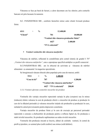 Vânzarea se face pe bază de facturi, a căror decontare are loc ulterior, prin conturile
bancare ori prin încasare în numerar.


          S.C. PANZOOTRAS SRl , conform facturilor emise catre clienti livrează produse
finite:


          4111            =      %                        12.400,00
          “Clienti”                             701                              10.000,00
                                         “Venituri din vânzarea produselor finite”
                                                4427                    2.400,00
                                         “TVA colectată”


                Venituri veniturilor din vânzarea marfurilor


          Vânzarea de mărfuri, reflectată în contabilitate prin contul sintetic de gradul I 707
„Venituri din vânzarea mărfurilor”, este o operaţiune specifică unităţilor cu profil comercial .
          S.C.PANZOOTRAS SRL            are în obiectul de activitate şi     vânzarea de mărfuri
alimentare cu amanuntul în magazine specializate.
          Se înregistrează vânzare directă către populaţie prin casa de marcat, astfel:
                   5311          =       %              1.488.00
                 “Casa in lei”           707                                     1.200,00
                                       “Venituri din vânzarea mărfurilor”
                                         4427 “TVA colectată”           288,00
          3.3.3. Venituri aferente costurilor stocurilor de produse


          Veniturile din variaţia stocurilor reprezintă variaţia în plus (creştere) sau în minus
(reducere) dintre valoarea la cost de producţie efectiv a stocurilor de produse şi producţie în
curs de la sfârşitul perioadei şi valoarea stocurilor iniţiale ale produselor şi producţiei în curs,
neluând în calcul provizioanele pentru depreciere constituite.
          Variaţia stocurilor de produse finite şi în curs de execuţie pe parcursul perioadei
reprezintă o corecţie a cheltuielilor de producţie pentru a reflecta faptul că, fie producţia a
mărit nivelul stocurilor, fie produsele suplimentare au redus nivelul stocurilor.
          Veniturile din producţia stocată se înscriu, alături de celelalte venituri, în contul de
profit şi pierdere, cu semnul plus (sold creditor) sau minus (sold debitor).


                                                 60
 