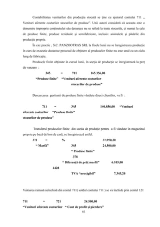 Contabilitatea veniturilor din producţia stocată se ţine cu ajutorul contului 711 ,,
Venituri aferente costurilor stocurilor de produse”. Unii autori consideră că aceasta este o
denumire improprie conţinutului său deoarece nu se referă la toate stocurile, ci numai la cele
de produse finite, produse reziduale şi semifabricate, inclusiv animalele şi păsările din
producţie proprie.
       În caz practic , S.C. PANZOOTRAS SRL la finele lunii nu se înregistreaza producţie
în curs de executie deoarece procesul de obţinere al produselor finite nu este unul cu un ciclu
lung de fabricaţie.
       Produsele finite obţinute în cursul lunii, în secţia de producţie se înregistrează la preţ
de vanzare :
                    345          =       711           165.356,00
          “Produse finite”        “Venituri aferente costurilor
                                         stocurilor de produse”


       Descarcarea gestiunii de produse finite vândute direct clientilor, va fi :


               711         =             345                   140.856,00     “Venituri
aferente costurilor       “Produse finite”
stocurilor de produse”


        Transferul produselor finite din sectia de produţie pentru a fi văndute în magazinul
propriu pe bază de bon de casă, se înregistrează astfel:
       371          =             %                               37.950,20
          “ Marfă”                       345                      24.500,00
                                         “ Produse finite”
                                          378
                                  “ Diferenţă de prêţ marfă”            6.105,00
                          4428
                                         TVA “neexigibil”                7.345,20




Valoarea ramasă neînchisă din contul 711( soldul contului 711 ) se va închide prin contul 121


711             =           721                   24.500,00
“Venituri aferente costurilor “ Cont de profit şi pierdere”
                                          61
 