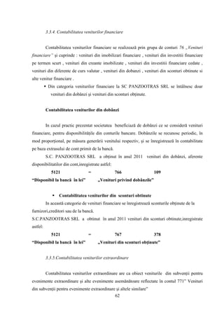 3.3.4. Contabilitatea veniturilor financiare


          Contabilitatea veniturilor financiare se realizează prin grupa de conturi 76 „Venituri
financiare” şi cuprinde : venituri din imobilizari financiare , venituri din investitii financiare
pe termen scurt , venituri din creante imobilizate , venituri din investitii financiare cedate ,
venituri din diferente de curs valutar , venituri din dobanzi , venituri din sconturi obtinute si
alte venitur financiare .
           Din categoria veniturilor financiare la SC PANZOOTRAS SRL se întâlnesc doar
             venituri din dobânzi şi venituri din sconturi obţinute.


          Contabilitatea veniturilor din dobânzi


          In cazul practic prezentat societatea beneficiază de dobânzi ce se consideră venituri
financiare, pentru disponibilităţile din conturile bancare. Dobânzile se recunosc periodic, în
mod proporţional, pe măsura generării venitului respectiv, şi se înregistrează în contabilitate
pe baza extrasului de cont primit de la bancă.
          S.C. PANZOOTRAS SRL a obţinut în anul 2011 venituri din dobânzi, aferente
disponibilitatilor din cont,inregistrate astfel:
             5121                 =                766                  109
“Disponibil la bancă în lei”            „Venituri privind dobânzile”


                 Contabilitatea veniturilor din sconturi obtinute
          In această categorie de venituri financiare se înregistrează sconturile obţinute de la
furnizori,creditori sau de la bancă.
S.C.PANZOOTRAS SRL a obtinut în anul 2011 venituri din sconturi obtinute,inregistrate
astfel:
             5121                 =                767                  378
“Disponibil la bancă în lei”            „Venituri din sconturi obţinute”


          3.3.5.Contabilitatea veniturilor extraordinare


          Contabilitatea veniturilor extraordinare are ca obiect veniturile din subvenţii pentru
evenimente extraordinare şi alte evenimente asemănătoare reflectate în contul 771” Venituri
din subvenţii pentru evenimente extraordinare şi altele similare”
                                             62
 