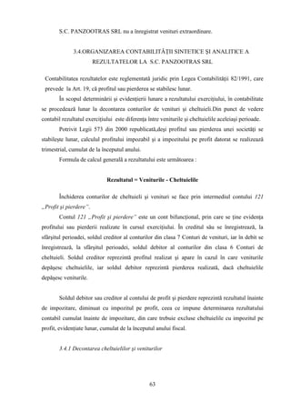 S.C. PANZOOTRAS SRL nu a înregistrat venituri extraordinare.


              3.4.ORGANIZAREA CONTABILITĂŢII SINTETICE ŞI ANALITICE A
                        REZULTATELOR LA S.C. PANZOOTRAS SRL

 Contabilitatea rezultatelor este reglementată juridic prin Legea Contabilităţii 82/1991, care
 prevede la Art. 19, că profitul sau pierderea se stabilesc lunar.
        În scopul determinării şi evidenţierii lunare a rezultatului exerciţiului, în contabilitate
se procedează lunar la decontarea conturilor de venituri şi cheltuieli.Din punct de vedere
contabil rezultatul exerciţiului este diferenţa între veniturile şi cheltuielile aceleiaşi perioade.
        Potrivit Legii 573 din 2000 republicată,deşi profitul sau pierderea unei societăţi se
stabileşte lunar, calculul profitului impozabil şi a impozitului pe profit datorat se realizează
trimestrial, cumulat de la începutul anului.
        Formula de calcul generală a rezultatului este următoarea :


                             Rezultatul = Veniturile - Cheltuielile

        Închiderea conturilor de cheltuieli şi venituri se face prin intermediul contului 121
„Profit şi pierdere”.
        Contul 121 „Profit şi pierdere” este un cont bifuncţional, prin care se ţine evidenţa
profitului sau pierderii realizate în cursul exerciţiului. În creditul său se înregistrează, la
sfârşitul perioadei, soldul creditor al conturilor din clasa 7 Conturi de venituri, iar în debit se
înregistrează, la sfârşitul perioadei, soldul debitor al conturilor din clasa 6 Conturi de
cheltuieli. Soldul creditor reprezintă profitul realizat şi apare în cazul în care veniturile
depăşesc cheltuielile, iar soldul debitor reprezintă pierderea realizată, dacă cheltuielile
depăşesc veniturile.


        Soldul debitor sau creditor al contului de profit şi pierdere reprezintă rezultatul înainte
de impozitare, diminuat cu impozitul pe profit, ceea ce impune determinarea rezultatului
contabil cumulat înainte de impozitare, din care trebuie excluse cheltuielile cu impozitul pe
profit, evidenţiate lunar, cumulat de la începutul anului fiscal.


        3.4.1 Decontarea cheltuielilor şi veniturilor




                                                 63
 
