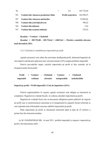 %                                                     =            121             185.732,64

 701     Venituri din vânzarea produselor finite              Profit şi pierd ere    164.596,57

 707     Venituri din vânzarea mărfurilor                                              19.994,26
 708     Venituri din activităţi diverse                                                   760,22
 766     Venituri din dobanzi                                                                3,34
 767     Venituri din sconturi obtinute                                                    378,25


        Rezultat = Venituri – Cheltuieli
        Rezultat = 209.752,08 – 185.732,64 = -24019,44 → Pierdere contabila aferenta
lunii decembrie 2011.


        3.4.2. Calculul şi contabilizarea impozitului pe profit


        Agenţii economici care obţin din activitatea desfăşurată profit, datorează bugetului de
stat impozit calculat prin aplicarea unei cote procentuale (16%) asupra profitului impozabil.
        Potrivit prevederilor legale, calculul impozitului pe profit se face cumulat, de la
începutul anului fiscal,astfel:


       Profit     =   Venituri      – Cheltuieli     - Venituri       +       Cheltuieli
    impozabil         realizate        efectuate      neimpozabile         nedeductibile


Impozit pe profit = Profit impozabil x Cota de impozitare (16%)


        Potrivit reglementărilor în vigoare, agenţii economici sunt obligati ca trimestrial să
completeze Registrul de evidenţă fiscală , în vederea calculării impozitului pe profit .
        Registrul de evidenţă fiscal este un document obligatoriu pentru plătitorii de impozit
pe profit care se numerotează,se şnuruieşte şi se înregistrează la organele fiscale teritoriale şi
care cuprinde toate informaţiile necesare stabilirii impozitului pe profit.
        Plata impozitului pe profit se efectuează trimestrial până la data de 25 inclusiv a
primei luni din trimestrul următor.


       La SC PANZOOTRAS SRL în anul 2011 profitul impozabil şi respectiv impozitul pe
profit a fost determinat astfel :



                                                66
 