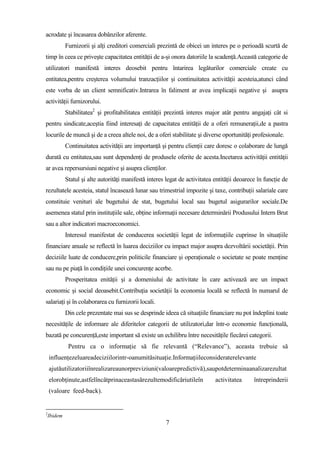 acrodate şi încasarea dobânzilor aferente.
             Furnizorii şi alţi creditori comerciali prezintă de obicei un interes pe o perioadă scurtă de
timp în ceea ce priveşte capacitatea entităţii de a-şi onora datoriile la scadenţă.Această categorie de
utilizatori manifestă interes deosebit pentru întarirea legăturilor comerciale create cu
entitatea,pentru creşterea volumului tranzacţiilor şi continuitatea activităţii acesteia,atunci când
este vorba de un client semnificativ.Intrarea în faliment ar avea implicaţii negative şi asupra
activităţii furnizorului.
             Stabilitatea2 şi profitabilitatea entităţii prezintă interes major atât pentru angajaţi cât si
pentru sindicate,aceştia fiind interesaţi de capacitatea entităţii de a oferi remuneraţii,de a pastra
locurile de muncă şi de a creea altele noi, de a oferi stabilitate şi diverse oportunităţi profesionale.
             Continuitatea activităţii are importanţă şi pentru clienţii care doresc o colaborare de lungă
durată cu entitatea,sau sunt dependenţi de produsele oferite de acesta.Incetarea activităţii entităţii
ar avea repersursiuni negative şi asupra clienţilor.
             Statul şi alte autorităţi manifestă interes legat de activitatea entităţii deoarece în funcţie de
rezultatele acesteia, statul încasează lunar sau trimestrial impozite şi taxe, contribuţii salariale care
constituie venituri ale bugetului de stat, bugetului local sau bugetul asigurarilor sociale.De
asemenea statul prin instituţiile sale, obţine informaţii necesare determinării Produsului Intern Brut
sau a altor indicatori macroeconomici.
             Interesul manifestat de conducerea societăţii legat de informaţiile cuprinse în situaţiile
financiare anuale se reflectă în luarea deciziilor cu impact major asupra dezvoltării societăţii. Prin
deciziile luate de conducere,prin politicile financiare şi operaţionale o societate se poate menţine
sau nu pe piaţă în condiţiile unei concurenţe acerbe.
             Prosperitatea enităţii şi a domeniului de activitate în care activează are un impact
economic şi social deoasebit.Contribuţia societăţii la economia locală se reflectă în numarul de
salariaţi şi în colaborarea cu furnizorii locali.
             Din cele prezentate mai sus se desprinde ideea că situaţiile financiare nu pot îndeplini toate
necesităţile de informare ale diferitelor categorii de utilizatori,dar într-o economie funcţională,
bazată pe concurenţă,este important să existe un echilibru între necesităţile fiecărei categorii.
              Pentru ca o informaţie să fie relevantă (“Relevance”), aceasta trebuie să
    influenţezeluareadeciziilorintr-oanumităsituaţie.Informaţiileconsideraterelevante
    ajutăutilizatoriiînrealizareaunorpreviziuni(valoarepredictivă),saupotdeterminaanalizarezultat
    elorobţinute,astfelîncâtprinaceastasărezultemodificăriutileîn             activitatea      întreprinderii
    (valoare feed-back).


2
    Ibidem
                                                        7
 
