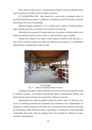 Într-o astfel de situaţie critică , managementul societăţii ar trebui să-şi îndrepte atenţia
spre diversificarea activităţii în vederea creşterii veniturilor.
        SC PANZOOTRAS SRL fiind situată într-o zonă rurală şi principalul obiect de
activitate fiind fabricarea pâiniişi a produselor de panificaţie,îşi poate diversifica activitatea
prin prestarea de servicii către populaţie.
        Majorarea preţului produselor ar fi o variantă pentru creşterea veniturilor,deoarece
piaţa îi permite acest lucru, concomitent cu diversificarea sortimentală.
        Deschiderea de noi puncte de vânzare poate duce la creşterea veniturilor obţinute şi în
special a rezultatului financiar pozitiv printr-un control mai bun şi sigur al preţului.
        Întrucât firma dispune de un spaţiu la etajul superior al clădirii de 400 mp( fig.5.1 ),
acest lucru ar permite extinderea activităţii prin fabricarea unor produse cu o profitabilitate
ridicată,bazată în prealabil pe un studiu de piaţă.




                                      Sursă: proprie
                      Fig. 5.1. Spatiu de producţie pentru investiţie
        Conducerea societăţii ar trebui să înfiinţeze în acest sens un birou de marketing pentru
că realitatea economic din România demonstrează faptul că performanţele firmelor sunt
deseori puse pe seama existenţei unui compartiment distinct în acest sens.
        Marketingul devine astfel un imperativ pentru dezvoltarea firmei, iar ideea este să se
creeze un marketing coordonat.Este importantă atât coordonarea între compartimentul de
marketing şi celelalte componente ale firmei, cât şi corelarea diverselor atribuţii ale activităţii
de marketing.În condiţii diferite de acestea, marketingul este insuficient, acesta funcţionând
corespunzător doar atunci când toţi angajaţii firmei sunt conştienţi de influenţa lor asupra
satisfacerii consumatorului.

                                                 82
 