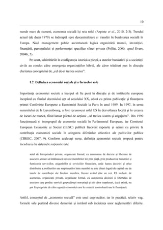 10


număr mare de oameni, economia socială își reia rolul (Arpinte et al., 2010, 2-3). Trendul
actual (de după 1970) se îndreaptă spre descentralizare și transfer în bunăstarea socială în
Europa. Noul management public accentuează logica organizării muncii, investiției,
finanțării, personalului și performanței specifice sferei private (Pollitt, 2000, apud Evers,
2004b, 5).
       Pe scurt, schimbările în configurația istorică a pieței, a statelor bunăstării și a societății
civile au condus către emergența organizațiilor hibrid, ale căror trăsături pun în discuție
claritatea conceptului de „cel de-al treilea sector”.


       1.2. Definirea economiei sociale și a formelor sale


Importanța economiei sociale a început să fie pusă în discuție și de instituțiile europene
începând cu finalul deceniului opt al secolului XX, odată cu prima publicație și finanțarea
primei Conferințe Europene a Economiei Sociale la Paris în anul 1989. In 1997, în urma
summitului de la Luxembourg, a fost recunoscut rolul ES în dezvoltarea locală și în crearea
de locuri de muncă, fiind lansat pilotul de acțiune „Al treilea sistem și angajarea”. Din 1990
funcționează și intergrupul de economie socială în Parlamentul European, iar Comitetul
European Economic și Social (EESC) publică frecvent rapoarte și opinii cu privire la
contribuția economiei sociale în atingerea diferitelor obiective ale politicilor publice
(CIRIEC, 2007, 9). Conform aceleiași surse, definiția economiei sociale propusă pentru
încadrarea în sistemele naționale este


        setul de întreprinderi private, organizate formal, cu autonomie de decizie și libertate de
        asociere, create să întâlnească nevoile membrilor lor prin piață, prin producerea bunurilor și
        furnizarea serviciilor, asigurărilor și serviciilor financiare, unde luarea deciziei și orice
        distribuire a profiturilor sau surplusurilor între membri nu este direct legată de capital sau de
        taxele de contribuție ale fiecărui membru, fiecare având câte un vot. ES include, de
        asemenea, organizații private, organizate formal, cu autonomia deciziei și libertatea de
        asociere care produc servicii gospodărești non-piață și ale căror surplusuri, dacă există, nu
        pot fi apropriate de către agenții economici care le creează, controlează sau le finanțează.


Astfel, conceptul de „economie socială” este unul cuprinzător, iar în practică, relativ vag,
formele sale purtând diverse denumiri și intrând sub incidența unor reglementări diferite.
 